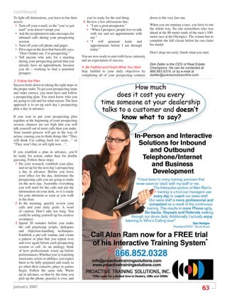 continued
To ﬁght off distractions, you have to bar their      you’re ready for the real thing.                down to the very last one.
access:                                            4. Review a few afﬁrmations like:
 • Turn off your e-mail, so the “you’ve got          • “I am a great prospector.”                    When you are running a race, you have to run
   mail” icon doesn’t tempt you.                     • “When I prospect, people love to talk         the whole way. No one remembers who was
 • Ask the receptionist to take messages for           with me and set appointments with             ahead at the 80-meter mark of the men’s 100-
   inbound calls during your prospecting               me.”                                          meter race at the Olympics. The winner has to
   session.                                          • “I will generate leads and                    complete the full circuit before he can claim
 • Turn off your cell phone and pager.                 appointments before I am through              his medal.
 • Put a sign on the door that basically says,         today.”
   “Don’t bother me; I’m prospecting.”                                                               Don’t drop out early; ﬁnish what you start.
 • Tell anyone who asks for a meeting             You are now ready to start with focus, intensity
   during your prospecting period that you        and an expectation of success.
   already have an appointment, because                                                              Dirk Zeller is the CEO of Real Estate
                                                  4. Be Faithful and Finish What You Start           Champions. He can be contacted at
   you do – working to ﬁnd a potential
                                                  Stay faithful to your daily objectives by          866.883.9314, or by e-mail at
   prospect.
                                                  completing all of your prospecting contacts        dzeller@autosuccessonline.com.
3. Follow the Plan
Success boils down to taking the right steps in
the proper order. To get your prospecting steps
and order correct, you must have and follow
a prospecting plan. You must know who you
are going to call and for what reason. The best
approach is to set up each day’s prospecting
plan a day in advance.

If you wait to put your prospecting plan
together at the beginning of your prospecting
session, chances are too high that you will
talk yourself out of more calls than you make.
Your mental process will get in the way of
action, causing you to think things like “They
will think I’m calling back too soon…” or
“They won’t buy or sell right now…”.

If you establish a plan in advance, you’ll
be ready for action, rather than for double
guessing. Follow these steps:
 1. Do your research, establish your plan,
    and set up for the next day’s prospecting
    a day in advance. Before you leave
    your ofﬁce for the day, determine the
    prospecting calls you are going to make
    on the next day. Assemble everything
    you will need for the calls and put the
    information on your desk, so it is ready
    for your attention as soon as you walk
    in the door.
 2. In the morning, quickly review your
    calls and your daily goals. A word
    of caution: Don’t take too long. You
    could be setting yourself up for creative
    avoidance.
 3. Spend 20 minutes before you make
    the call practicing scripts, dialogues
    and objection-handling techniques.
    Establish a pre-call routine and create
    a pattern or plan that you repeat over
    and over again before each prospecting
    session or call. As an analogy, think
    of how professionals warm up before
    performances. Whether you’re watching
    musicians, actors or athletes, you expect
    them to be fully prepared and ready to
    go when their concerts, plays or games
    begin. Follow the same rule. Warm
    up in advance, so that by the time you
    pick up the phone, practice is over, and

january 2007
                                                                                                                                          63
 