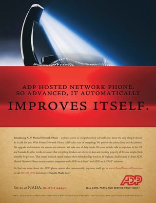 Introducing ADP Hosted Network Phone – a phone system so comprehensively self-sufficient, about the only thing it doesn’t
do is talk for you. With Hosted Network Phone, ADP takes care of everything. We provide the phone lines and the phones.
We upgrade and maintain the system and software. We take care of daily needs. We even include calls to anywhere in the US
and Canada. In other words, we assure that everything is taken care of, up-to-date and working properly all for one simple, fixed
monthly fee per user. That means reduced capital outlays when old technology needs to be replaced. And because it’s from ADP,
Hosted Network Phone means seamless integration with ADP w.e.b.Suite™ and ADP w.e.b.CRM™ solutions.

To find out more about the ADP phone system that automatically improves itself, go to www.HostedNetworkPhone.com
or call 888-237-7658 and discover Results Made Easy.                                      SM




See us at NADA, booth 2449c
ADP, Inc. – Dealer Services Group / 1950 Hassell Road / Hoffman Estates, IL 60169 / www.DealerSuite.com / © 2007 ADP, Inc. – Dealer Services Group / ADP is a registered trademark of ADP of North America, Inc.
 