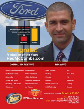 500 Extra Sales                  500
       RedMcCombs.com increased
   their sales from 100 vehicles online per
           month to 500 a month and their
                     cost per sales is lower
                              100



                         before BZ             after BZ




 Congrats!
 #1    eDealer of the Year:
 RedMcCombs.com
      DIGITAL MARKETING                                                 TRAINING

Search Engine Placement             CRM System              Sales Process            BDC

Custom Websites                     Outsourced BDC          Desking                  Used Cars

Build A Car                         eMail Marketing         Phones                   F&I

Virtual Test Drives                 Voicemail Marketing     Internet                 Renewals

Inventory & 360 Tours               Showroom Kiosks         Unsold Follow Up         Leasing

Online Ads                          Ad Tracker              Sold Follow Up           Service



                                                          Come Visit Us At NADA   Booth #3317C
                                                                                 Free CRM Biz Plan
                               BZResults.com                             Free In-Store Consultation
                                                             Free Search Engine Marketing Analysis
                                                                                       866.348.2703
 