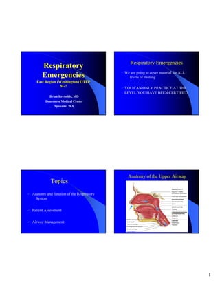 Respiratory Emergencies
      Respiratory
                                          We are going to cover material for ALL
      Emergencies                           levels of training
  East Region (Washington) OTEP
               M-7                        YOU CAN ONLY PRACTICE AT THE
                                          LEVEL YOU HAVE BEEN CERTIFIED
          Brian Reynolds, MD
        Deaconess Medical Center
             Spokane, WA




                                            Anatomy of the Upper Airway
           Topics
Anatomy and function of the Respiratory
  System


Patient Assessment


Airway Management




                                                                                   1
 