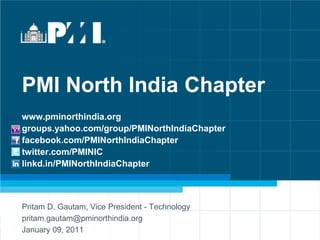 PMI North India Chapter
www.pminorthindia.org
groups.yahoo.com/group/PMINorthIndiaChapter
facebook.com/PMINorthIndiaChapter
twitter.com/PMINIC
linkd.in/PMINorthIndiaChapter



Pritam D. Gautam, Vice President - Technology
pritam.gautam@pminorthindia.org
January 09, 2011                 www.pminorthindia.org          | groups.yahoo.com/group/PMINorthIndiaChapter
                          facebook.com/PMINorthIndiaChapter | twitter.com/PMINIC | linkd.in/PMINorthIndiaChapter
 