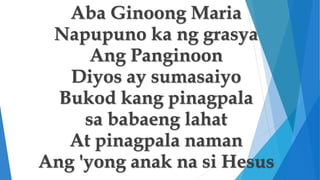 Aba Ginoong Maria
Napupuno ka ng grasya
Ang Panginoon
Diyos ay sumasaiyo
Bukod kang pinagpala
sa babaeng lahat
At pinagpal...