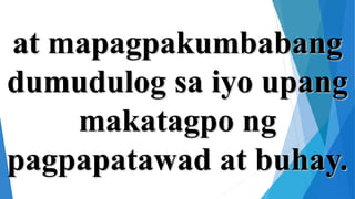 at mapagpakumbabang
dumudulog sa iyo upang
makatagpo ng
pagpapatawad at buhay.
 