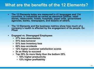 What are the benefits of the 12 Elements? The 12 Elements today are measured in 41 languages and 114 countries, in industries as varied as electrical utilities, retail stores, restaurants, hotels, hospitals, paper mills, government agencies, banks, newspapers, and dozens of others. The 12 Elements and the business metrics show how much of a company’s health is affected by the engagement of its people. Ex: Pfizer Engaged vs. Disengaged Employees 27% less absenteeism 51% less turnover 51% less inventory loss 62% less accidents 12% higher customer satisfaction scores 2x as likely to succeed Top 25% 3x more likely than the bottom 25% 18% higher productivity 12% higher profitability 