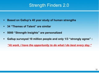 Strength Finders 2.0 Based on Gallup’s 40 year study of human strengths 34 “Themes of Talent” are similar  5000 “Strength Insights” are personalized  Gallup surveyed 10 million people and only 1/3 “strongly agree” :  “ At work, I have the opportunity to do what I do best every day.” 
