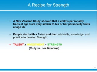 A Recipe for Strength A New Zealand Study showed that a child’s personality traits at age 3 are very similar to his or her personality traits at age 26.  People start with a  Talent  and then  add skills, knowledge, and practice  to  develop Strength. TALENT  x  INVESTMENT  =  STRENGTH  (Rudy vs. Joe Montana) 