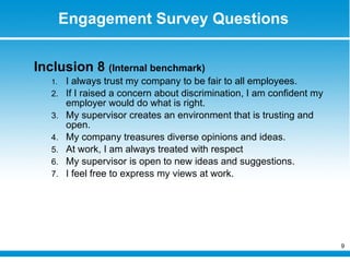 Engagement Survey Questions Inclusion 8  (Internal benchmark) I always trust my company to be fair to all employees. If I raised a concern about discrimination, I am confident my employer would do what is right. My supervisor creates an environment that is trusting and open. My company treasures diverse opinions and ideas. At work, I am always treated with respect My supervisor is open to new ideas and suggestions. I feel free to express my views at work. 