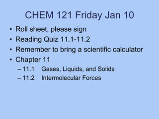 CHEM 121 Friday Jan 10
•
•
•
•

Roll sheet, please sign
Reading Quiz 11.1-11.2
Remember to bring a scientific calculator
Chapter 11
– 11.1
– 11.2

Gases, Liquids, and Solids
Intermolecular Forces

 