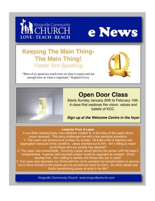 LOVE - TEACH - REACH                                 e News
    Keeping The Main Thing-
       The Main Thing!
             Pastor Tom Speaking
    “Most of us spend too much time on what is urgent and not
       enough time on what is important.” Stephen Covey




                                                Open Door Class
                                       Starts Sunday January 20th to February 10th.
                                        A class that explores the vision, values and
                                                       beliefs of KCC.

                                       Sign up at the Welcome Centre in the foyer


                                    Lessons From A Leper
     In our Bible reading today, from Matthew chapter 8, is the story of the Leper whom
          Jesus cleansed. This story challenged me with a few personal questions:
      1. The Leper was pronounced unclean by society. He lived a life of rejection and
   segregation because of his condition. Jesus reached out to him. Am I willing to reach
                         out to those who our society has rejected?
 2. The Leper was untouchable. Touching a leper would identify the person with the leperʼs
    uncleanliness. A person who touched a leper would be regarded as unclean. Christ
              touched him. Am I willing to identify with those who are in need?
3. The Leper was cleansed, but Christ told him not to proclaim his transformation to anyone,
 but to show himself to the priests and be proclaimed clean by them. Do other people see
                        Godʼs transforming power at work in my life?


                Kingsville Community Church www.kingsvillechurch.com
 