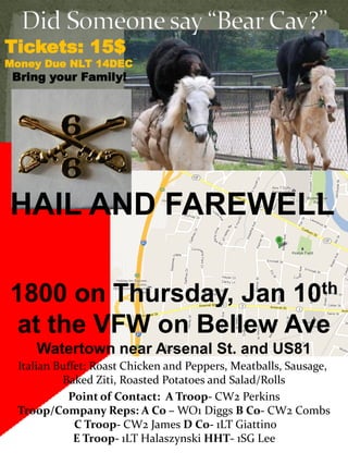 Tickets: 15$
Money Due NLT 14DEC
 Bring your Family!




HAIL AND FAREWELL

1800 on Thursday, Jan 10th
 at the VFW on Bellew Ave
    Watertown near Arsenal St. and US81
 Italian Buffet: Roast Chicken and Peppers, Meatballs, Sausage,
          Baked Ziti, Roasted Potatoes and Salad/Rolls
            Point of Contact: A Troop- CW2 Perkins
 Troop/Company Reps: A Co – WO1 Diggs B Co- CW2 Combs
             C Troop- CW2 James D Co- 1LT Giattino
             E Troop- 1LT Halaszynski HHT- 1SG Lee
 