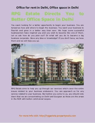 Office for rent in Delhi, Office space in Delhi
RPG Estate Directs You                                                 to
Better Office Space in Delhi
You seem looking for a better opportunity to begin your business. You are
tensed as how and where to begin the business. You want your business to
flourish and grow in a better way than ever. We hope some successful
businessmen have inspired you and you wish to become like one of them.
Let us ask how do you plan out? Or what will you do to become a big
business corporate. Have any idea or knowledge? If you don’t have, we have
them and we will help you up.




RPG Estate aims to help you up through our services which cover the entire
issues related to your business endeavors. You can approach us for any
service related to your business. But before you come to us, you should note
down that we are concentrating on Delhi and Gurgaon as these are the areas
in the NCR with better commercial scopes.
 