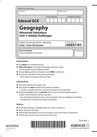 Centre Number Candidate Number
Write your name here
Surname Other names
Total Marks
Paper Reference
Turn over
*M35965A0120*
Edexcel GCE
Geography
Advanced Subsidiary
Unit 1: Global Challenges
Friday 15 January 2010 – Morning
Time: 1 hour 30 minutes
You must have:
Resource Booklet (enclosed)
6GE01/01
Instructions
• Use black ink or ball-point pen.
• Fill in the boxes at the top of this page with your name,
centre number and candidate number.
• Answer ALL questions in Section A and ONE in Section B.
• Answer the questions in the spaces provided
– there may be more space than you need.
Information
• The total mark for this paper is 90.
• The marks for each question are shown in brackets
– use this as a guide as to how much time to spend on each question.
• Questions labelled with an asterisk (*) are ones where the quality of your
written communication will be assessed
– you should take particular care on these questions with your spelling, punctuation
and grammar, as well as the clarity of expression.
Advice
• Read each question carefully before you start to answer it.
• Keep an eye on the time.
• Spend approximately one hour on Section A and 30 minutes on Section B.
• Check your answers if you have time at the end.
M35965A
©2010 Edexcel Limited.
1/1/1/1/1
 