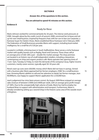 SECTIoN B

                            Answer ALL of the questions in this section.

                       You are advised to spend 45 minutes on this section.
Evidence A

                                     Ready for Rieve

Marie Johnson worked for commercial banks for 26 years. The intense work pressures at
HSBC, brought about by the credit crunch of autumn 2008, convinced her to leave and set
up her own retail business. Inspired by frequent chats with her son-in-law Lee Carpenter, a
footwear buyer for Clarke’s Shoes, Marie established Rieve Footwear Ltd in February 2009.
The Federation of Small Businesses provides Marie with support, including local market          5
intelligence, for a small fee of £120 per year.

Located in Lichfield, a thriving town in South Staffordshire, Rieve serves a niche footwear
market with quality brands such as Replay, Ravel and Converse. These shoes sell at
an average price of £60–£80 a pair – double the market average. The shop premises
are located in an historic row of small independent retailers, including a beautician,          10
contemporary art shop and organic product café. Marie operates late opening times of
11am–7pm, Tuesday to Friday, to meet the demands of the company’s busy, higher income
customers, mainly career women, typically aged 30–50 years old.

Rieve’s start-up costs were £60,000, money which Marie did not have in savings. Armed
with a business plan Marie approached her former employers, HSBC for a small business           15
loan. Knowing Marie’s abilities to sell and her attention to detail, her former manager, Jean
McWilliams, was happy to support Marie’s application for a £50,000 loan.

Jean’s judgement has since been proven correct. By August 2009 Rieve enjoyed an average
sales revenue of between £3000 and £4000 per week, with an average gross profit margin
of 100%. Due to the unexpectedly high volume of trade, Marie has had to employ her              20
husband Brian to support with administration and transport. Furthermore, Marie is
already considering setting up a second shop in the historic Lanes area of the seaside resort
of Brighton.




   10
                             *N37961A01016*
 