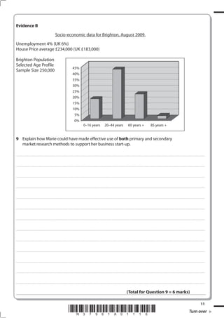 Evidence B
                                                                                           Socio-economic data for Brighton, August 2009.
Unemployment 4% (UK 6%)
House Price average £234,000 (UK £183,000)

Brighton Population
Selected Age Profile
                                                                                                                                   45%
Sample Size 250,000
                                                                                                                                   40%
                                                                                                                                   35%
                                                                                                                                   30%
                                                                                                                                   25%
                                                                                                                                   20%
                                                                                                                                   15%
                                                                                                                                   10%
                                                                                                                                        5%
                                                                                                                                        0%
                                                                                                                                                             0–16 years                                       20–44 years                                            60 years +                                           85 years +


 Explain how Marie could have made effective use of both primary and secondary
  market research methods to support her business start-up.

. . . . . . . . . . . ...................................................................................... . . . . . . . . . . . . . . . . . . . . . . . . . . . . . . . . . . . . . . . . . . . . . . . . . . . . . . . . . . . . . . . . . . . . . . . . . . . . . . . . . . . . . . . . . . . . . . . . . . . . . . . . . . . . . . . . . . . . . . . . . . . . . . . . . . . . . . . . . . . .................... . . . . . . . . . . . . . . . . .



. . . . . . . . . . . ...................................................................................... . . . . . . . . . . . . . . . . . . . . . . . . . . . . . . . . . . . . . . . . . . . . . . . . . . . . . . . . . . . . . . . . . . . . . . . . . . . . . . . . . . . . . . . . . . . . . . . . . . . . . . . . . . . . . . . . . . . . . . . . . . . . . . . . . . . . . . . . . . . .................... . . . . . . . . . . . . . . . . .



. . . . . . . . . . . ...................................................................................... . . . . . . . . . . . . . . . . . . . . . . . . . . . . . . . . . . . . . . . . . . . . . . . . . . . . . . . . . . . . . . . . . . . . . . . . . . . . . . . . . . . . . . . . . . . . . . . . . . . . . . . . . . . . . . . . . . . . . . . . . . . . . . . . . . . . . . . . . . . .................... . . . . . . . . . . . . . . . . .



. . . . . . . . . . . ...................................................................................... . . . . . . . . . . . . . . . . . . . . . . . . . . . . . . . . . . . . . . . . . . . . . . . . . . . . . . . . . . . . . . . . . . . . . . . . . . . . . . . . . . . . . . . . . . . . . . . . . . . . . . . . . . . . . . . . . . . . . . . . . . . . . . . . . . . . . . . . . . . .................... . . . . . . . . . . . . . . . . .



. . . . . . . . . . . ...................................................................................... . . . . . . . . . . . . . . . . . . . . . . . . . . . . . . . . . . . . . . . . . . . . . . . . . . . . . . . . . . . . . . . . . . . . . . . . . . . . . . . . . . . . . . . . . . . . . . . . . . . . . . . . . . . . . . . . . . . . . . . . . . . . . . . . . . . . . . . . . . . .................... . . . . . . . . . . . . . . . . .



. . . . . . . . . . . ...................................................................................... . . . . . . . . . . . . . . . . . . . . . . . . . . . . . . . . . . . . . . . . . . . . . . . . . . . . . . . . . . . . . . . . . . . . . . . . . . . . . . . . . . . . . . . . . . . . . . . . . . . . . . . . . . . . . . . . . . . . . . . . . . . . . . . . . . . . . . . . . . . .................... . . . . . . . . . . . . . . . . .



. . . . . . . . . . . ...................................................................................... . . . . . . . . . . . . . . . . . . . . . . . . . . . . . . . . . . . . . . . . . . . . . . . . . . . . . . . . . . . . . . . . . . . . . . . . . . . . . . . . . . . . . . . . . . . . . . . . . . . . . . . . . . . . . . . . . . . . . . . . . . . . . . . . . . . . . . . . . . . .................... . . . . . . . . . . . . . . . . .



. . . . . . . . . . . ...................................................................................... . . . . . . . . . . . . . . . . . . . . . . . . . . . . . . . . . . . . . . . . . . . . . . . . . . . . . . . . . . . . . . . . . . . . . . . . . . . . . . . . . . . . . . . . . . . . . . . . . . . . . . . . . . . . . . . . . . . . . . . . . . . . . . . . . . . . . . . . . . . .................... . . . . . . . . . . . . . . . . .



. . . . . . . . . . . ...................................................................................... . . . . . . . . . . . . . . . . . . . . . . . . . . . . . . . . . . . . . . . . . . . . . . . . . . . . . . . . . . . . . . . . . . . . . . . . . . . . . . . . . . . . . . . . . . . . . . . . . . . . . . . . . . . . . . . . . . . . . . . . . . . . . . . . . . . . . . . . . . . .................... . . . . . . . . . . . . . . . . .



. . . . . . . . . . . ...................................................................................... . . . . . . . . . . . . . . . . . . . . . . . . . . . . . . . . . . . . . . . . . . . . . . . . . . . . . . . . . . . . . . . . . . . . . . . . . . . . . . . . . . . . . . . . . . . . . . . . . . . . . . . . . . . . . . . . . . . . . . . . . . . . . . . . . . . . . . . . . . . .................... . . . . . . . . . . . . . . . . .



. . . . . . . . . . . ...................................................................................... . . . . . . . . . . . . . . . . . . . . . . . . . . . . . . . . . . . . . . . . . . . . . . . . . . . . . . . . . . . . . . . . . . . . . . . . . . . . . . . . . . . . . . . . . . . . . . . . . . . . . . . . . . . . . . . . . . . . . . . . . . . . . . . . . . . . . . . . . . . .................... . . . . . . . . . . . . . . . . .



. . . . . . . . . . . ...................................................................................... . . . . . . . . . . . . . . . . . . . . . . . . . . . . . . . . . . . . . . . . . . . . . . . . . . . . . . . . . . . . . . . . . . . . . . . . . . . . . . . . . . . . . . . . . . . . . . . . . . . . . . . . . . . . . . . . . . . . . . . . . . . . . . . . . . . . . . . . . . . .................... . . . . . . . . . . . . . . . . .



. . . . . . . . . . . ...................................................................................... . . . . . . . . . . . . . . . . . . . . . . . . . . . . . . . . . . . . . . . . . . . . . . . . . . . . . . . . . . . . . . . . . . . . . . . . . . . . . . . . . . . . . . . . . . . . . . . . . . . . . . . . . . . . . . . . . . . . . . . . . . . . . . . . . . . . . . . . . . . .................... . . . . . . . . . . . . . . . . .



                                                                                                                                                                                                                                                                  (Total for Question  = 6 marks)

                                                                                                                                                                                                                                                                                                                                                                                                                                              11
                                                                                                                         *N37961A01116*                                                                                                                                                                                                                                                                             Turn over
 