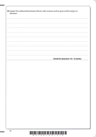 10 Explain the relationship between Rieve’s sales revenue and its gross profit margin on
   footwear.

. . . . . . . . . . . ...................................................................................... . . . . . . . . . . . . . . . . . . . . . . . . . . . . . . . . . . . . . . . . . . . . . . . . . . . . . . . . . . . . . . . . . . . . . . . . . . . . . . . . . . . . . . . . . . . . . . . . . . . . . . . . . . . . . . . . . . . . . . . . . . . . . . . . . . . . . . . . . . . .................... . . . . . . . . . . . . . . . . .



. . . . . . . . . . . ...................................................................................... . . . . . . . . . . . . . . . . . . . . . . . . . . . . . . . . . . . . . . . . . . . . . . . . . . . . . . . . . . . . . . . . . . . . . . . . . . . . . . . . . . . . . . . . . . . . . . . . . . . . . . . . . . . . . . . . . . . . . . . . . . . . . . . . . . . . . . . . . . . .................... . . . . . . . . . . . . . . . . .



. . . . . . . . . . . ...................................................................................... . . . . . . . . . . . . . . . . . . . . . . . . . . . . . . . . . . . . . . . . . . . . . . . . . . . . . . . . . . . . . . . . . . . . . . . . . . . . . . . . . . . . . . . . . . . . . . . . . . . . . . . . . . . . . . . . . . . . . . . . . . . . . . . . . . . . . . . . . . . .................... . . . . . . . . . . . . . . . . .



. . . . . . . . . . . ...................................................................................... . . . . . . . . . . . . . . . . . . . . . . . . . . . . . . . . . . . . . . . . . . . . . . . . . . . . . . . . . . . . . . . . . . . . . . . . . . . . . . . . . . . . . . . . . . . . . . . . . . . . . . . . . . . . . . . . . . . . . . . . . . . . . . . . . . . . . . . . . . . .................... . . . . . . . . . . . . . . . . .



. . . . . . . . . . . ...................................................................................... . . . . . . . . . . . . . . . . . . . . . . . . . . . . . . . . . . . . . . . . . . . . . . . . . . . . . . . . . . . . . . . . . . . . . . . . . . . . . . . . . . . . . . . . . . . . . . . . . . . . . . . . . . . . . . . . . . . . . . . . . . . . . . . . . . . . . . . . . . . .................... . . . . . . . . . . . . . . . . .



. . . . . . . . . . . ...................................................................................... . . . . . . . . . . . . . . . . . . . . . . . . . . . . . . . . . . . . . . . . . . . . . . . . . . . . . . . . . . . . . . . . . . . . . . . . . . . . . . . . . . . . . . . . . . . . . . . . . . . . . . . . . . . . . . . . . . . . . . . . . . . . . . . . . . . . . . . . . . . .................... . . . . . . . . . . . . . . . . .



. . . . . . . . . . . ...................................................................................... . . . . . . . . . . . . . . . . . . . . . . . . . . . . . . . . . . . . . . . . . . . . . . . . . . . . . . . . . . . . . . . . . . . . . . . . . . . . . . . . . . . . . . . . . . . . . . . . . . . . . . . . . . . . . . . . . . . . . . . . . . . . . . . . . . . . . . . . . . . .................... . . . . . . . . . . . . . . . . .



. . . . . . . . . . . ...................................................................................... . . . . . . . . . . . . . . . . . . . . . . . . . . . . . . . . . . . . . . . . . . . . . . . . . . . . . . . . . . . . . . . . . . . . . . . . . . . . . . . . . . . . . . . . . . . . . . . . . . . . . . . . . . . . . . . . . . . . . . . . . . . . . . . . . . . . . . . . . . . .................... . . . . . . . . . . . . . . . . .



. . . . . . . . . . . ...................................................................................... . . . . . . . . . . . . . . . . . . . . . . . . . . . . . . . . . . . . . . . . . . . . . . . . . . . . . . . . . . . . . . . . . . . . . . . . . . . . . . . . . . . . . . . . . . . . . . . . . . . . . . . . . . . . . . . . . . . . . . . . . . . . . . . . . . . . . . . . . . . .................... . . . . . . . . . . . . . . . . .



                                                                                                                                                                                                                                                            (Total for Question 10 = 4 marks)




              1
                                                                                                                         *N37961A0116*
 