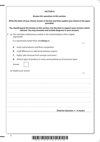 SECTIoN A

                                                                                                                                      Answer ALL questions in this section.

         Write the letter of your chosen answer in the box and then explain your choice in the space
                                                  provided.

           You should spend 30 minutes on this section. Use the data to support your answers where
                      relevant. You may annotate and include diagrams in your answers.
1 (a) The chocolate confectionery market in the United Kingdom (UK) is highly
      segmented.
                             In a segmented market there will always be
                                                                                                                                                                                                                                                                                                                                                                                                         (1)
                             A                   many rival producers and fierce competition
                             B                   small differences in sales levels between regions
                             C                   higher sales revenues from younger consumers
                             D                   distinct types of products to meet varied preferences of consumer types

                             Answer


              (b) Explain your answer.
                                                                                                                                                                                                                                                                                                                                                                                                         (3)

. . . . . . . . . . . ...................................................................................... . . . . . . . . . . . . . . . . . . . . . . . . . . . . . . . . . . . . . . . . . . . . . . . . . . . . . . . . . . . . . . . . . . . . . . . . . . . . . . . . . . . . . . . . . . . . . . . . . . . . . . . . . . . . . . . . . . . . . . . . . . . . . . . . . . . . . . . . . . . .................... . . . . . . . . . . . . . . . . .



. . . . . . . . . . . ...................................................................................... . . . . . . . . . . . . . . . . . . . . . . . . . . . . . . . . . . . . . . . . . . . . . . . . . . . . . . . . . . . . . . . . . . . . . . . . . . . . . . . . . . . . . . . . . . . . . . . . . . . . . . . . . . . . . . . . . . . . . . . . . . . . . . . . . . . . . . . . . . . .................... . . . . . . . . . . . . . . . . .



. . . . . . . . . . . ...................................................................................... . . . . . . . . . . . . . . . . . . . . . . . . . . . . . . . . . . . . . . . . . . . . . . . . . . . . . . . . . . . . . . . . . . . . . . . . . . . . . . . . . . . . . . . . . . . . . . . . . . . . . . . . . . . . . . . . . . . . . . . . . . . . . . . . . . . . . . . . . . . .................... . . . . . . . . . . . . . . . . .



. . . . . . . . . . . ...................................................................................... . . . . . . . . . . . . . . . . . . . . . . . . . . . . . . . . . . . . . . . . . . . . . . . . . . . . . . . . . . . . . . . . . . . . . . . . . . . . . . . . . . . . . . . . . . . . . . . . . . . . . . . . . . . . . . . . . . . . . . . . . . . . . . . . . . . . . . . . . . . .................... . . . . . . . . . . . . . . . . .



. . . . . . . . . . . ...................................................................................... . . . . . . . . . . . . . . . . . . . . . . . . . . . . . . . . . . . . . . . . . . . . . . . . . . . . . . . . . . . . . . . . . . . . . . . . . . . . . . . . . . . . . . . . . . . . . . . . . . . . . . . . . . . . . . . . . . . . . . . . . . . . . . . . . . . . . . . . . . . .................... . . . . . . . . . . . . . . . . .



. . . . . . . . . . . ...................................................................................... . . . . . . . . . . . . . . . . . . . . . . . . . . . . . . . . . . . . . . . . . . . . . . . . . . . . . . . . . . . . . . . . . . . . . . . . . . . . . . . . . . . . . . . . . . . . . . . . . . . . . . . . . . . . . . . . . . . . . . . . . . . . . . . . . . . . . . . . . . . .................... . . . . . . . . . . . . . . . . .



. . . . . . . . . . . ...................................................................................... . . . . . . . . . . . . . . . . . . . . . . . . . . . . . . . . . . . . . . . . . . . . . . . . . . . . . . . . . . . . . . . . . . . . . . . . . . . . . . . . . . . . . . . . . . . . . . . . . . . . . . . . . . . . . . . . . . . . . . . . . . . . . . . . . . . . . . . . . . . .................... . . . . . . . . . . . . . . . . .



                                                                                                                                                                                                                                                                  (Total for Question 1 = 4 marks)




                
                                                                                                                                 *N37961A016*
 