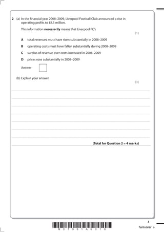 (a) In the financial year 2008–2009, Liverpool Football Club announced a rise in
      operating profits to £8.5 million.
                             This information necessarily means that Liverpool FC’s
                                                                                                                                                                                                                                                                                                                                                                                                         (1)
                             A                   total revenues must have risen substantially in 2008–2009
                             B                   operating costs must have fallen substantially during 2008–2009
                             C                   surplus of revenue over costs increased in 2008–2009
                             D                   prices rose substantially in 2008–2009

                             Answer


              (b) Explain your answer.
                                                                                                                                                                                                                                                                                                                                                                                                         (3)

. . . . . . . . . . . ...................................................................................... . . . . . . . . . . . . . . . . . . . . . . . . . . . . . . . . . . . . . . . . . . . . . . . . . . . . . . . . . . . . . . . . . . . . . . . . . . . . . . . . . . . . . . . . . . . . . . . . . . . . . . . . . . . . . . . . . . . . . . . . . . . . . . . . . . . . . . . . . . . .................... . . . . . . . . . . . . . . . . .



. . . . . . . . . . . ...................................................................................... . . . . . . . . . . . . . . . . . . . . . . . . . . . . . . . . . . . . . . . . . . . . . . . . . . . . . . . . . . . . . . . . . . . . . . . . . . . . . . . . . . . . . . . . . . . . . . . . . . . . . . . . . . . . . . . . . . . . . . . . . . . . . . . . . . . . . . . . . . . .................... . . . . . . . . . . . . . . . . .



. . . . . . . . . . . ...................................................................................... . . . . . . . . . . . . . . . . . . . . . . . . . . . . . . . . . . . . . . . . . . . . . . . . . . . . . . . . . . . . . . . . . . . . . . . . . . . . . . . . . . . . . . . . . . . . . . . . . . . . . . . . . . . . . . . . . . . . . . . . . . . . . . . . . . . . . . . . . . . .................... . . . . . . . . . . . . . . . . .



. . . . . . . . . . . ...................................................................................... . . . . . . . . . . . . . . . . . . . . . . . . . . . . . . . . . . . . . . . . . . . . . . . . . . . . . . . . . . . . . . . . . . . . . . . . . . . . . . . . . . . . . . . . . . . . . . . . . . . . . . . . . . . . . . . . . . . . . . . . . . . . . . . . . . . . . . . . . . . .................... . . . . . . . . . . . . . . . . .



. . . . . . . . . . . ...................................................................................... . . . . . . . . . . . . . . . . . . . . . . . . . . . . . . . . . . . . . . . . . . . . . . . . . . . . . . . . . . . . . . . . . . . . . . . . . . . . . . . . . . . . . . . . . . . . . . . . . . . . . . . . . . . . . . . . . . . . . . . . . . . . . . . . . . . . . . . . . . . .................... . . . . . . . . . . . . . . . . .



. . . . . . . . . . . ...................................................................................... . . . . . . . . . . . . . . . . . . . . . . . . . . . . . . . . . . . . . . . . . . . . . . . . . . . . . . . . . . . . . . . . . . . . . . . . . . . . . . . . . . . . . . . . . . . . . . . . . . . . . . . . . . . . . . . . . . . . . . . . . . . . . . . . . . . . . . . . . . . .................... . . . . . . . . . . . . . . . . .



. . . . . . . . . . . ...................................................................................... . . . . . . . . . . . . . . . . . . . . . . . . . . . . . . . . . . . . . . . . . . . . . . . . . . . . . . . . . . . . . . . . . . . . . . . . . . . . . . . . . . . . . . . . . . . . . . . . . . . . . . . . . . . . . . . . . . . . . . . . . . . . . . . . . . . . . . . . . . . .................... . . . . . . . . . . . . . . . . .



                                                                                                                                                                                                                                                                  (Total for Question  = 4 marks)




                                                                                                                                                                                                                                                                                                                                                                                                                                                 3
                                                                                                                                 *N37961A0316*                                                                                                                                                                                                                                                                      Turn over
 