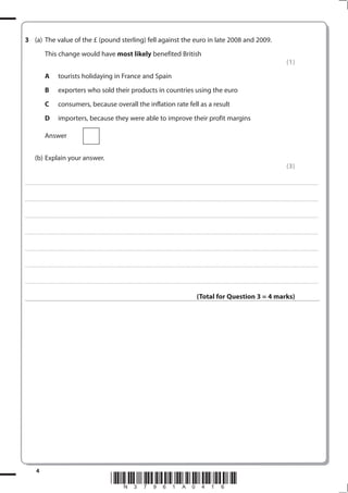 3 (a) The value of the £ (pound sterling) fell against the euro in late 2008 and 2009.
                             This change would have most likely benefited British
                                                                                                                                                                                                                                                                                                                                                                                                         (1)
                             A                   tourists holidaying in France and Spain
                             B                   exporters who sold their products in countries using the euro
                             C                   consumers, because overall the inflation rate fell as a result
                             D                   importers, because they were able to improve their profit margins

                             Answer


              (b) Explain your answer.
                                                                                                                                                                                                                                                                                                                                                                                                         (3)

. . . . . . . . . . . ...................................................................................... . . . . . . . . . . . . . . . . . . . . . . . . . . . . . . . . . . . . . . . . . . . . . . . . . . . . . . . . . . . . . . . . . . . . . . . . . . . . . . . . . . . . . . . . . . . . . . . . . . . . . . . . . . . . . . . . . . . . . . . . . . . . . . . . . . . . . . . . . . . .................... . . . . . . . . . . . . . . . . .



. . . . . . . . . . . ...................................................................................... . . . . . . . . . . . . . . . . . . . . . . . . . . . . . . . . . . . . . . . . . . . . . . . . . . . . . . . . . . . . . . . . . . . . . . . . . . . . . . . . . . . . . . . . . . . . . . . . . . . . . . . . . . . . . . . . . . . . . . . . . . . . . . . . . . . . . . . . . . . .................... . . . . . . . . . . . . . . . . .



. . . . . . . . . . . ...................................................................................... . . . . . . . . . . . . . . . . . . . . . . . . . . . . . . . . . . . . . . . . . . . . . . . . . . . . . . . . . . . . . . . . . . . . . . . . . . . . . . . . . . . . . . . . . . . . . . . . . . . . . . . . . . . . . . . . . . . . . . . . . . . . . . . . . . . . . . . . . . . .................... . . . . . . . . . . . . . . . . .



. . . . . . . . . . . ...................................................................................... . . . . . . . . . . . . . . . . . . . . . . . . . . . . . . . . . . . . . . . . . . . . . . . . . . . . . . . . . . . . . . . . . . . . . . . . . . . . . . . . . . . . . . . . . . . . . . . . . . . . . . . . . . . . . . . . . . . . . . . . . . . . . . . . . . . . . . . . . . . .................... . . . . . . . . . . . . . . . . .



. . . . . . . . . . . ...................................................................................... . . . . . . . . . . . . . . . . . . . . . . . . . . . . . . . . . . . . . . . . . . . . . . . . . . . . . . . . . . . . . . . . . . . . . . . . . . . . . . . . . . . . . . . . . . . . . . . . . . . . . . . . . . . . . . . . . . . . . . . . . . . . . . . . . . . . . . . . . . . .................... . . . . . . . . . . . . . . . . .



. . . . . . . . . . . ...................................................................................... . . . . . . . . . . . . . . . . . . . . . . . . . . . . . . . . . . . . . . . . . . . . . . . . . . . . . . . . . . . . . . . . . . . . . . . . . . . . . . . . . . . . . . . . . . . . . . . . . . . . . . . . . . . . . . . . . . . . . . . . . . . . . . . . . . . . . . . . . . . .................... . . . . . . . . . . . . . . . . .



. . . . . . . . . . . ...................................................................................... . . . . . . . . . . . . . . . . . . . . . . . . . . . . . . . . . . . . . . . . . . . . . . . . . . . . . . . . . . . . . . . . . . . . . . . . . . . . . . . . . . . . . . . . . . . . . . . . . . . . . . . . . . . . . . . . . . . . . . . . . . . . . . . . . . . . . . . . . . . .................... . . . . . . . . . . . . . . . . .



                                                                                                                                                                                                                                                                  (Total for Question 3 = 4 marks)




                4
                                                                                                                                 *N37961A016*
 