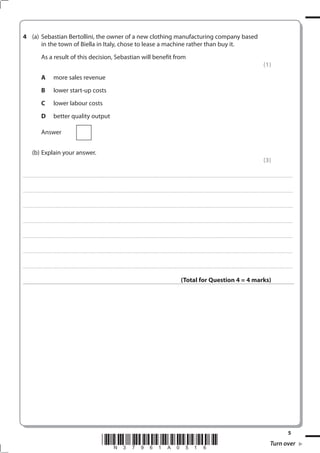 4 (a) Sebastian Bertollini, the owner of a new clothing manufacturing company based
      in the town of Biella in Italy, chose to lease a machine rather than buy it.
                             As a result of this decision, Sebastian will benefit from
                                                                                                                                                                                                                                                                                                                                                                                                         (1)
                             A                   more sales revenue
                             B                   lower start-up costs
                             C                   lower labour costs
                             D                   better quality output

                             Answer


              (b) Explain your answer.
                                                                                                                                                                                                                                                                                                                                                                                                         (3)

. . . . . . . . . . . ...................................................................................... . . . . . . . . . . . . . . . . . . . . . . . . . . . . . . . . . . . . . . . . . . . . . . . . . . . . . . . . . . . . . . . . . . . . . . . . . . . . . . . . . . . . . . . . . . . . . . . . . . . . . . . . . . . . . . . . . . . . . . . . . . . . . . . . . . . . . . . . . . . .................... . . . . . . . . . . . . . . . . .



. . . . . . . . . . . ...................................................................................... . . . . . . . . . . . . . . . . . . . . . . . . . . . . . . . . . . . . . . . . . . . . . . . . . . . . . . . . . . . . . . . . . . . . . . . . . . . . . . . . . . . . . . . . . . . . . . . . . . . . . . . . . . . . . . . . . . . . . . . . . . . . . . . . . . . . . . . . . . . .................... . . . . . . . . . . . . . . . . .



. . . . . . . . . . . ...................................................................................... . . . . . . . . . . . . . . . . . . . . . . . . . . . . . . . . . . . . . . . . . . . . . . . . . . . . . . . . . . . . . . . . . . . . . . . . . . . . . . . . . . . . . . . . . . . . . . . . . . . . . . . . . . . . . . . . . . . . . . . . . . . . . . . . . . . . . . . . . . . .................... . . . . . . . . . . . . . . . . .



. . . . . . . . . . . ...................................................................................... . . . . . . . . . . . . . . . . . . . . . . . . . . . . . . . . . . . . . . . . . . . . . . . . . . . . . . . . . . . . . . . . . . . . . . . . . . . . . . . . . . . . . . . . . . . . . . . . . . . . . . . . . . . . . . . . . . . . . . . . . . . . . . . . . . . . . . . . . . . .................... . . . . . . . . . . . . . . . . .



. . . . . . . . . . . ...................................................................................... . . . . . . . . . . . . . . . . . . . . . . . . . . . . . . . . . . . . . . . . . . . . . . . . . . . . . . . . . . . . . . . . . . . . . . . . . . . . . . . . . . . . . . . . . . . . . . . . . . . . . . . . . . . . . . . . . . . . . . . . . . . . . . . . . . . . . . . . . . . .................... . . . . . . . . . . . . . . . . .



. . . . . . . . . . . ...................................................................................... . . . . . . . . . . . . . . . . . . . . . . . . . . . . . . . . . . . . . . . . . . . . . . . . . . . . . . . . . . . . . . . . . . . . . . . . . . . . . . . . . . . . . . . . . . . . . . . . . . . . . . . . . . . . . . . . . . . . . . . . . . . . . . . . . . . . . . . . . . . .................... . . . . . . . . . . . . . . . . .



. . . . . . . . . . . ...................................................................................... . . . . . . . . . . . . . . . . . . . . . . . . . . . . . . . . . . . . . . . . . . . . . . . . . . . . . . . . . . . . . . . . . . . . . . . . . . . . . . . . . . . . . . . . . . . . . . . . . . . . . . . . . . . . . . . . . . . . . . . . . . . . . . . . . . . . . . . . . . . .................... . . . . . . . . . . . . . . . . .



                                                                                                                                                                                                                                                                  (Total for Question 4 = 4 marks)




                                                                                                                                                                                                                                                                                                                                                                                                                                                 5
                                                                                                                                 *N37961A016*                                                                                                                                                                                                                                                                      Turn over
 