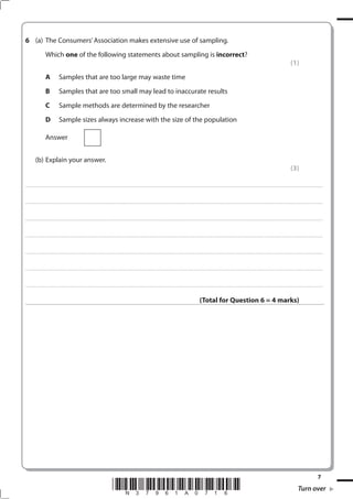 6 (a) The Consumers’ Association makes extensive use of sampling.
                             Which one of the following statements about sampling is incorrect?
                                                                                                                                                                                                                                                                                                                                                                                                         (1)
                             A                   Samples that are too large may waste time
                             B                   Samples that are too small may lead to inaccurate results
                             C                   Sample methods are determined by the researcher
                             D                   Sample sizes always increase with the size of the population

                             Answer


              (b) Explain your answer.
                                                                                                                                                                                                                                                                                                                                                                                                         (3)

. . . . . . . . . . . ...................................................................................... . . . . . . . . . . . . . . . . . . . . . . . . . . . . . . . . . . . . . . . . . . . . . . . . . . . . . . . . . . . . . . . . . . . . . . . . . . . . . . . . . . . . . . . . . . . . . . . . . . . . . . . . . . . . . . . . . . . . . . . . . . . . . . . . . . . . . . . . . . . .................... . . . . . . . . . . . . . . . . .



. . . . . . . . . . . ...................................................................................... . . . . . . . . . . . . . . . . . . . . . . . . . . . . . . . . . . . . . . . . . . . . . . . . . . . . . . . . . . . . . . . . . . . . . . . . . . . . . . . . . . . . . . . . . . . . . . . . . . . . . . . . . . . . . . . . . . . . . . . . . . . . . . . . . . . . . . . . . . . .................... . . . . . . . . . . . . . . . . .



. . . . . . . . . . . ...................................................................................... . . . . . . . . . . . . . . . . . . . . . . . . . . . . . . . . . . . . . . . . . . . . . . . . . . . . . . . . . . . . . . . . . . . . . . . . . . . . . . . . . . . . . . . . . . . . . . . . . . . . . . . . . . . . . . . . . . . . . . . . . . . . . . . . . . . . . . . . . . . .................... . . . . . . . . . . . . . . . . .



. . . . . . . . . . . ...................................................................................... . . . . . . . . . . . . . . . . . . . . . . . . . . . . . . . . . . . . . . . . . . . . . . . . . . . . . . . . . . . . . . . . . . . . . . . . . . . . . . . . . . . . . . . . . . . . . . . . . . . . . . . . . . . . . . . . . . . . . . . . . . . . . . . . . . . . . . . . . . . .................... . . . . . . . . . . . . . . . . .



. . . . . . . . . . . ...................................................................................... . . . . . . . . . . . . . . . . . . . . . . . . . . . . . . . . . . . . . . . . . . . . . . . . . . . . . . . . . . . . . . . . . . . . . . . . . . . . . . . . . . . . . . . . . . . . . . . . . . . . . . . . . . . . . . . . . . . . . . . . . . . . . . . . . . . . . . . . . . . .................... . . . . . . . . . . . . . . . . .



. . . . . . . . . . . ...................................................................................... . . . . . . . . . . . . . . . . . . . . . . . . . . . . . . . . . . . . . . . . . . . . . . . . . . . . . . . . . . . . . . . . . . . . . . . . . . . . . . . . . . . . . . . . . . . . . . . . . . . . . . . . . . . . . . . . . . . . . . . . . . . . . . . . . . . . . . . . . . . .................... . . . . . . . . . . . . . . . . .



. . . . . . . . . . . ...................................................................................... . . . . . . . . . . . . . . . . . . . . . . . . . . . . . . . . . . . . . . . . . . . . . . . . . . . . . . . . . . . . . . . . . . . . . . . . . . . . . . . . . . . . . . . . . . . . . . . . . . . . . . . . . . . . . . . . . . . . . . . . . . . . . . . . . . . . . . . . . . . .................... . . . . . . . . . . . . . . . . .



                                                                                                                                                                                                                                                                  (Total for Question 6 = 4 marks)




                                                                                                                                                                                                                                                                                                                                                                                                                                                 
                                                                                                                                 *N37961A0716*                                                                                                                                                                                                                                                                      Turn over
 