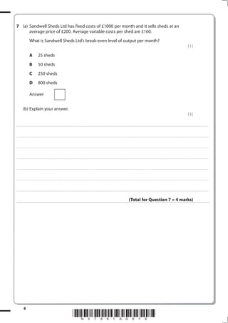 (a) Sandwell Sheds Ltd has fixed costs of £1000 per month and it sells sheds at an
      average price of £200. Average variable costs per shed are £160.
                             What is Sandwell Sheds Ltd’s break-even level of output per month?
                                                                                                                                                                                                                                                                                                                                                                                                         (1)
                             A                   25 sheds
                             B                   50 sheds
                             C                   250 sheds
                             D                   800 sheds

                             Answer


              (b) Explain your answer.
                                                                                                                                                                                                                                                                                                                                                                                                         (3)

. . . . . . . . . . . ...................................................................................... . . . . . . . . . . . . . . . . . . . . . . . . . . . . . . . . . . . . . . . . . . . . . . . . . . . . . . . . . . . . . . . . . . . . . . . . . . . . . . . . . . . . . . . . . . . . . . . . . . . . . . . . . . . . . . . . . . . . . . . . . . . . . . . . . . . . . . . . . . . .................... . . . . . . . . . . . . . . . . .



. . . . . . . . . . . ...................................................................................... . . . . . . . . . . . . . . . . . . . . . . . . . . . . . . . . . . . . . . . . . . . . . . . . . . . . . . . . . . . . . . . . . . . . . . . . . . . . . . . . . . . . . . . . . . . . . . . . . . . . . . . . . . . . . . . . . . . . . . . . . . . . . . . . . . . . . . . . . . . .................... . . . . . . . . . . . . . . . . .



. . . . . . . . . . . ...................................................................................... . . . . . . . . . . . . . . . . . . . . . . . . . . . . . . . . . . . . . . . . . . . . . . . . . . . . . . . . . . . . . . . . . . . . . . . . . . . . . . . . . . . . . . . . . . . . . . . . . . . . . . . . . . . . . . . . . . . . . . . . . . . . . . . . . . . . . . . . . . . .................... . . . . . . . . . . . . . . . . .



. . . . . . . . . . . ...................................................................................... . . . . . . . . . . . . . . . . . . . . . . . . . . . . . . . . . . . . . . . . . . . . . . . . . . . . . . . . . . . . . . . . . . . . . . . . . . . . . . . . . . . . . . . . . . . . . . . . . . . . . . . . . . . . . . . . . . . . . . . . . . . . . . . . . . . . . . . . . . . .................... . . . . . . . . . . . . . . . . .



. . . . . . . . . . . ...................................................................................... . . . . . . . . . . . . . . . . . . . . . . . . . . . . . . . . . . . . . . . . . . . . . . . . . . . . . . . . . . . . . . . . . . . . . . . . . . . . . . . . . . . . . . . . . . . . . . . . . . . . . . . . . . . . . . . . . . . . . . . . . . . . . . . . . . . . . . . . . . . .................... . . . . . . . . . . . . . . . . .



. . . . . . . . . . . ...................................................................................... . . . . . . . . . . . . . . . . . . . . . . . . . . . . . . . . . . . . . . . . . . . . . . . . . . . . . . . . . . . . . . . . . . . . . . . . . . . . . . . . . . . . . . . . . . . . . . . . . . . . . . . . . . . . . . . . . . . . . . . . . . . . . . . . . . . . . . . . . . . .................... . . . . . . . . . . . . . . . . .



. . . . . . . . . . . ...................................................................................... . . . . . . . . . . . . . . . . . . . . . . . . . . . . . . . . . . . . . . . . . . . . . . . . . . . . . . . . . . . . . . . . . . . . . . . . . . . . . . . . . . . . . . . . . . . . . . . . . . . . . . . . . . . . . . . . . . . . . . . . . . . . . . . . . . . . . . . . . . . .................... . . . . . . . . . . . . . . . . .



                                                                                                                                                                                                                                                                  (Total for Question  = 4 marks)




                
                                                                                                                                 *N37961A016*
 