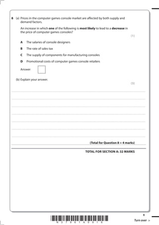 (a) Prices in the computer games console market are affected by both supply and
      demand factors.
                             An increase in which one of the following is most likely to lead to a decrease in
                             the price of computer games consoles?
                                                                                                                                                                                                                                                                                                                                                                                                         (1)
                             A                   The salaries of console designers
                             B                   The rate of sales tax
                             C                   The supply of components for manufacturing consoles
                             D                   Promotional costs of computer games console retailers

                             Answer


              (b) Explain your answer.
                                                                                                                                                                                                                                                                                                                                                                                                         (3)

. . . . . . . . . . . ...................................................................................... . . . . . . . . . . . . . . . . . . . . . . . . . . . . . . . . . . . . . . . . . . . . . . . . . . . . . . . . . . . . . . . . . . . . . . . . . . . . . . . . . . . . . . . . . . . . . . . . . . . . . . . . . . . . . . . . . . . . . . . . . . . . . . . . . . . . . . . . . . . .................... . . . . . . . . . . . . . . . . .



. . . . . . . . . . . ...................................................................................... . . . . . . . . . . . . . . . . . . . . . . . . . . . . . . . . . . . . . . . . . . . . . . . . . . . . . . . . . . . . . . . . . . . . . . . . . . . . . . . . . . . . . . . . . . . . . . . . . . . . . . . . . . . . . . . . . . . . . . . . . . . . . . . . . . . . . . . . . . . .................... . . . . . . . . . . . . . . . . .



. . . . . . . . . . . ...................................................................................... . . . . . . . . . . . . . . . . . . . . . . . . . . . . . . . . . . . . . . . . . . . . . . . . . . . . . . . . . . . . . . . . . . . . . . . . . . . . . . . . . . . . . . . . . . . . . . . . . . . . . . . . . . . . . . . . . . . . . . . . . . . . . . . . . . . . . . . . . . . .................... . . . . . . . . . . . . . . . . .



. . . . . . . . . . . ...................................................................................... . . . . . . . . . . . . . . . . . . . . . . . . . . . . . . . . . . . . . . . . . . . . . . . . . . . . . . . . . . . . . . . . . . . . . . . . . . . . . . . . . . . . . . . . . . . . . . . . . . . . . . . . . . . . . . . . . . . . . . . . . . . . . . . . . . . . . . . . . . . .................... . . . . . . . . . . . . . . . . .



. . . . . . . . . . . ...................................................................................... . . . . . . . . . . . . . . . . . . . . . . . . . . . . . . . . . . . . . . . . . . . . . . . . . . . . . . . . . . . . . . . . . . . . . . . . . . . . . . . . . . . . . . . . . . . . . . . . . . . . . . . . . . . . . . . . . . . . . . . . . . . . . . . . . . . . . . . . . . . .................... . . . . . . . . . . . . . . . . .



. . . . . . . . . . . ...................................................................................... . . . . . . . . . . . . . . . . . . . . . . . . . . . . . . . . . . . . . . . . . . . . . . . . . . . . . . . . . . . . . . . . . . . . . . . . . . . . . . . . . . . . . . . . . . . . . . . . . . . . . . . . . . . . . . . . . . . . . . . . . . . . . . . . . . . . . . . . . . . .................... . . . . . . . . . . . . . . . . .



. . . . . . . . . . . ...................................................................................... . . . . . . . . . . . . . . . . . . . . . . . . . . . . . . . . . . . . . . . . . . . . . . . . . . . . . . . . . . . . . . . . . . . . . . . . . . . . . . . . . . . . . . . . . . . . . . . . . . . . . . . . . . . . . . . . . . . . . . . . . . . . . . . . . . . . . . . . . . . .................... . . . . . . . . . . . . . . . . .



                                                                                                                                                                                                                                                                  (Total for Question  = 4 marks)

                                                                                                                                                                                                                                                   ToTAL FoR SECTIoN A: 3 MARKS




                                                                                                                                                                                                                                                                                                                                                                                                                                                 
                                                                                                                                 *N37961A0916*                                                                                                                                                                                                                                                                      Turn over
 