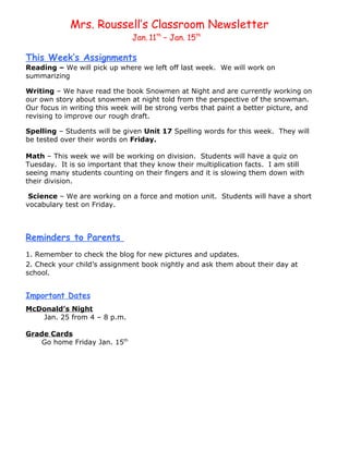 Mrs. Roussell’s Classroom Newsletter
                               Jan. 11th – Jan. 15th

This Week’s Assignments
Reading – We will pick up where we left off last week. We will work on
summarizing

Writing – We have read the book Snowmen at Night and are currently working on
our own story about snowmen at night told from the perspective of the snowman.
Our focus in writing this week will be strong verbs that paint a better picture, and
revising to improve our rough draft.

Spelling – Students will be given Unit 17 Spelling words for this week. They will
be tested over their words on Friday.

Math – This week we will be working on division. Students will have a quiz on
Tuesday. It is so important that they know their multiplication facts. I am still
seeing many students counting on their fingers and it is slowing them down with
their division.

 Science – We are working on a force and motion unit. Students will have a short
vocabulary test on Friday.



Reminders to Parents
1. Remember to check the blog for new pictures and updates.
2. Check your child’s assignment book nightly and ask them about their day at
school.


Important Dates
McDonald’s Night
   Jan. 25 from 4 – 8 p.m.

Grade Cards
    Go home Friday Jan. 15th
 