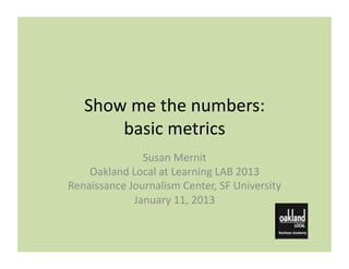 Show	
  me	
  the	
  numbers:	
  
        basic	
  metrics	
  
                  Susan	
  Mernit	
  
    Oakland	
  Local	
  at	
  Learning	
  LAB	
  2013	
  
Renaissance	
  Journalism	
  Center,	
  SF	
  University	
  
                January	
  11,	
  2013	
  
 