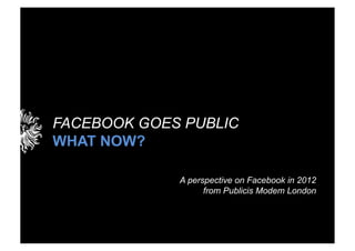 FACEBOOK GOES PUBLIC
WHAT NOW?

             A perspective on Facebook in 2012
                   from Publicis Modem London
 