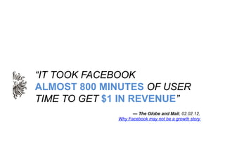 “IT TOOK FACEBOOK
ALMOST 800 MINUTES OF USER
TIME TO GET $1 IN REVENUE”
                   — The Globe and Mail, 02.02.12,...