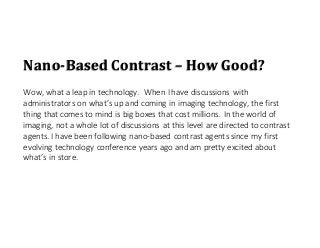 Nano-Based Contrast – How Good?
Wow, what a leap in technology. When I have discussions with
administrators on what’s up and coming in imaging technology, the first
thing that comes to mind is big boxes that cost millions. In the world of
imaging, not a whole lot of discussions at this level are directed to contrast
agents. I have been following nano-based contrast agents since my first
evolving technology conference years ago and am pretty excited about
what’s in store.
 