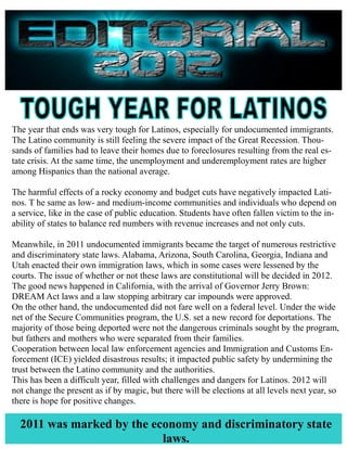 The year that ends was very tough for Latinos, especially for undocumented immigrants.
The Latino community is still feeling the severe impact of the Great Recession. Thou-
sands of families had to leave their homes due to foreclosures resulting from the real es-
tate crisis. At the same time, the unemployment and underemployment rates are higher
among Hispanics than the national average.

The harmful effects of a rocky economy and budget cuts have negatively impacted Lati-
nos. T he same as low- and medium-income communities and individuals who depend on
a service, like in the case of public education. Students have often fallen victim to the in-
ability of states to balance red numbers with revenue increases and not only cuts.

Meanwhile, in 2011 undocumented immigrants became the target of numerous restrictive
and discriminatory state laws. Alabama, Arizona, South Carolina, Georgia, Indiana and
Utah enacted their own immigration laws, which in some cases were lessened by the
courts. The issue of whether or not these laws are constitutional will be decided in 2012.
The good news happened in California, with the arrival of Governor Jerry Brown:
DREAM Act laws and a law stopping arbitrary car impounds were approved.
On the other hand, the undocumented did not fare well on a federal level. Under the wide
net of the Secure Communities program, the U.S. set a new record for deportations. The
majority of those being deported were not the dangerous criminals sought by the program,
but fathers and mothers who were separated from their families.
Cooperation between local law enforcement agencies and Immigration and Customs En-
forcement (ICE) yielded disastrous results; it impacted public safety by undermining the
trust between the Latino community and the authorities.
This has been a difficult year, filled with challenges and dangers for Latinos. 2012 will
not change the present as if by magic, but there will be elections at all levels next year, so
there is hope for positive changes.

  2011 was marked by the economy and discriminatory state
                           laws.
 