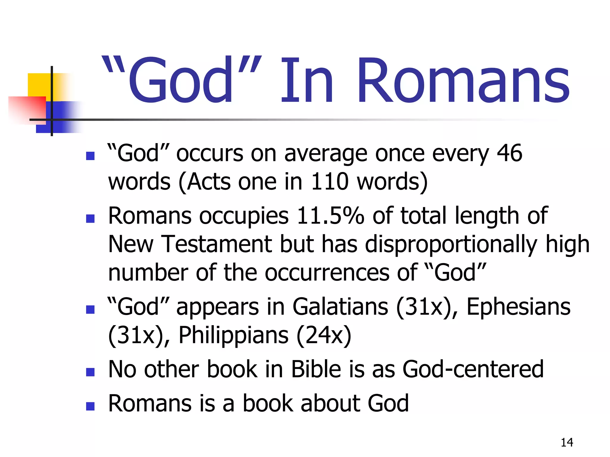“God” In Romans
   “God” occurs on average once every 46
    words (Acts one in 110 words)
   Romans occupies 11.5% of total length of
    New Testament but has disproportionally high
    number of the occurrences of “God”
   “God” appears in Galatians (31x), Ephesians
    (31x), Philippians (24x)
   No other book in Bible is as God-centered
   Romans is a book about God
                                             14
 