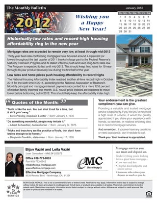 January 2012
Bijan Vaziri and Leila Vaziri
Loan Consultant - NMLS# 252973
Office 818-773-0033
Fax 818-773-0943
info@effective-mortgage.com
www.effective-mortgage.com
Effective Mortgage Company
8535 Reseda Blvd. - Northridge, CA. 91324
MORTGAGE NOTICE: This is not a commitment to lend or extend credit. Restrictions may apply. Information and/or data is subject to change
without notice. All loans are subject to credit approval. Not all loans or products are available in all states. This is not a commitment to lend or
extend credit. Restrictions may apply. Information and/or data is subject to change without notice. All loans are subject to credit approval. Not
all loans or products are available in all states.