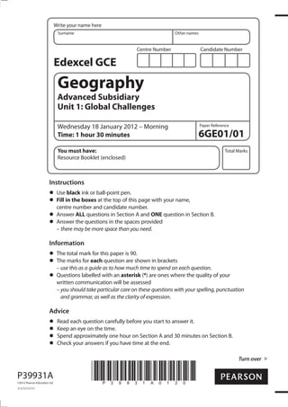 Centre Number Candidate Number
Write your name here
Surname Other names
Total Marks
Paper Reference
Turn over
*P39931A0120*
Edexcel GCE
Geography
Advanced Subsidiary
Unit 1: Global Challenges
Wednesday 18 January 2012 – Morning
Time: 1 hour 30 minutes
You must have:
Resource Booklet (enclosed)
6GE01/01
Instructions
Use black ink or ball-point pen.
Fill in the boxes at the top of this page with your name,
centre number and candidate number.
Answer ALL questions in Section A and ONE question in Section B.
Answer the questions in the spaces provided
– there may be more space than you need.
Information
The total mark for this paper is 90.
The marks for each question are shown in brackets
– use this as a guide as to how much time to spend on each question.
Questions labelled with an asterisk (*) are ones where the quality of your
written communication will be assessed
– you should take particular care on these questions with your spelling, punctuation
and grammar, as well as the clarity of expression.
Advice
Read each question carefully before you start to answer it.
Keep an eye on the time.
Spend approximately one hour on Section A and 30 minutes on Section B.
Check your answers if you have time at the end.
P39931A
©2012 Pearson Education Ltd.
1/1/1/1/1/1/
 