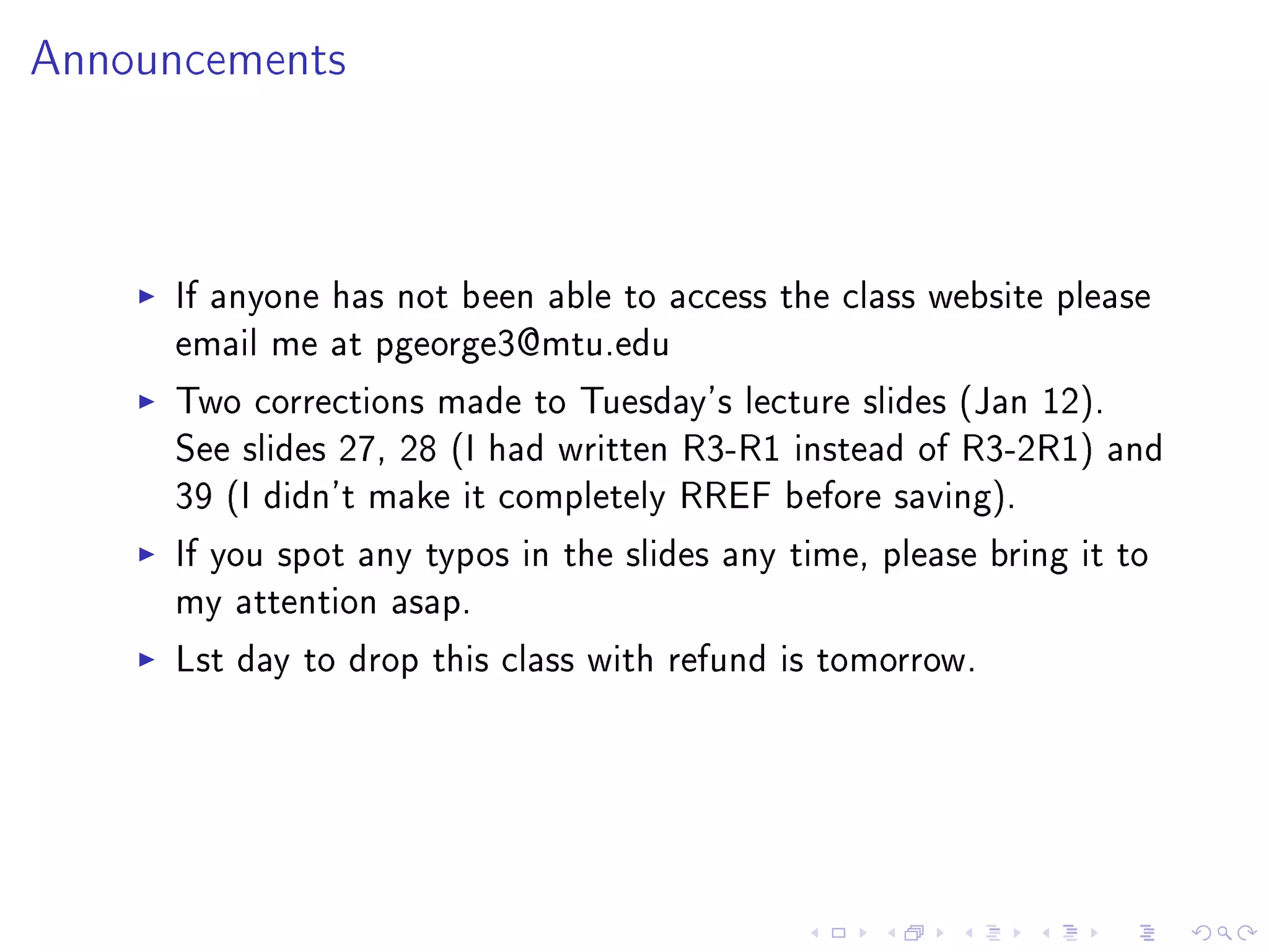 Announcements




     If anyone has not been able to access the class website please
     email me at pgeorge3@mtu.edu
     Two corrections made to Tuesday's lecture slides (Jan 12).
     See slides 27, 28 (I had written R3-R1 instead of R3-2R1) and
     39 (I didn't make it completely RREF before saving).
     If you spot any typos in the slides any time, please bring it to
     my attention asap.
     Lst day to drop this class with refund is tomorrow.
 