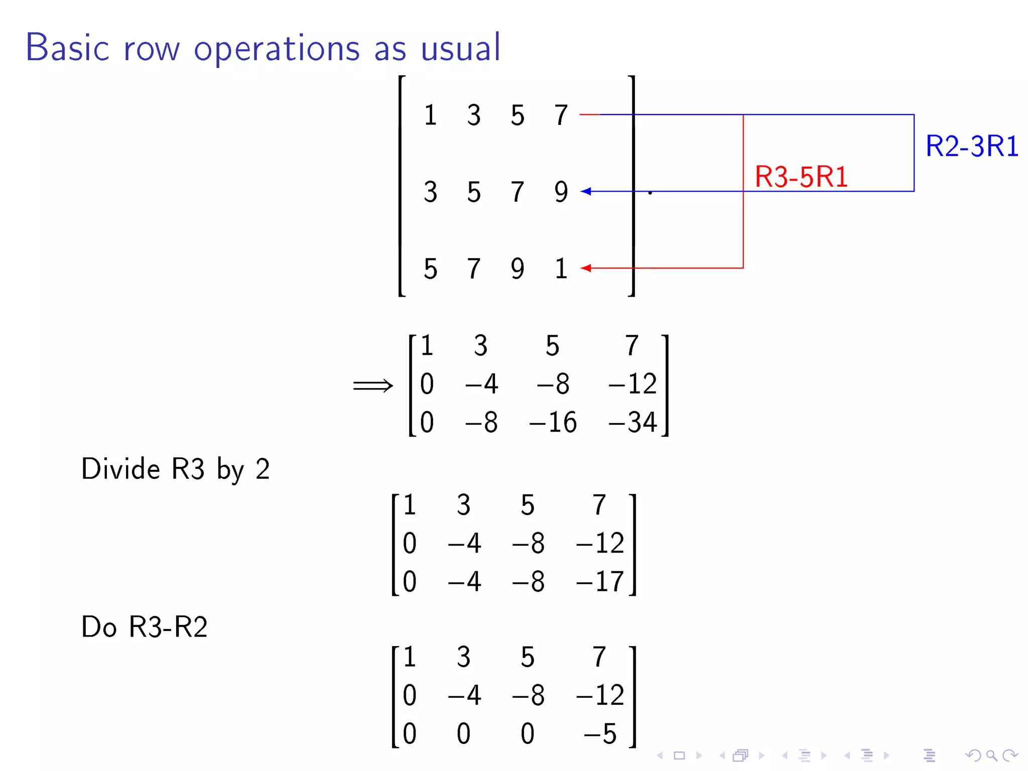 Basic row operations as usual
                                       
                          1 3 5 7
                                                          R2-3R1
                                       
                                       
                                                 R3-5R1
                                       
                          3 5 7 9       .
                                       
                      
                                       
                                       
                          5 7 9 1
                                       


                        1   3     5     7
                                            

                    =⇒ 0   −4   −8    −12
                        0   −8   −16   −34
   Divide R3 by 2
                      1     3     5    7
                                       
                     0     −4   −8   −12
                      0     −4   −8   −17
   Do R3-R2
                      1     3     5    7
                                       
                     0     −4   −8   −12
                      0     0     0   −5
 
