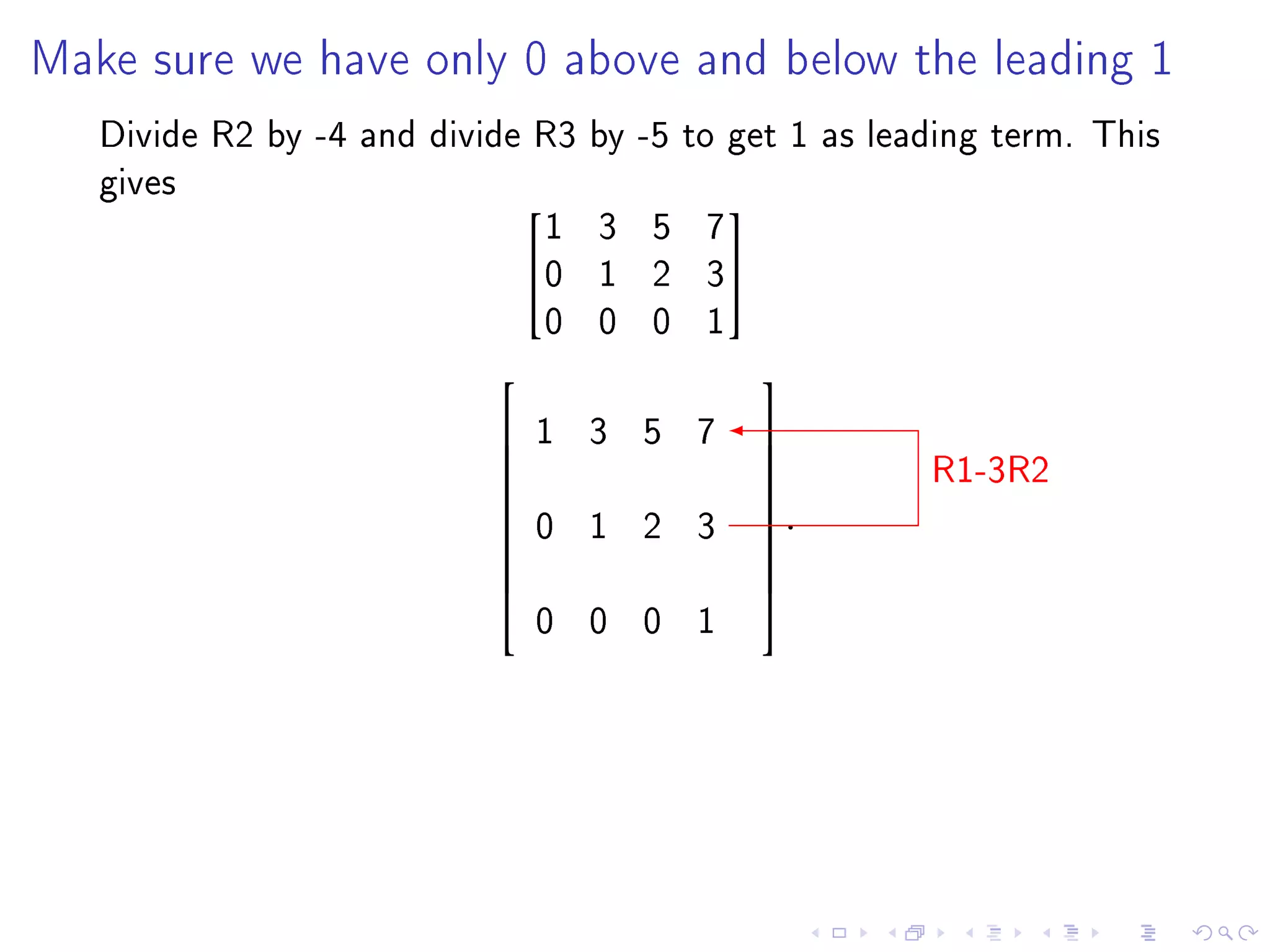 Make sure we have only 0 above and below the leading 1

   Divide R2 by -4 and divide R3 by -5 to get 1 as leading term. This
   gives
                              1 3 5 7
                                         
                             0 1 2 3
                              0 0 0 1
                                           
                               1 3 5 7
                                                      R1-3R2
                                           
                                           
                                           
                               0 1 2 3      .
                                           
                           
                                           
                                           
                               0 0 0 1
                                           
 