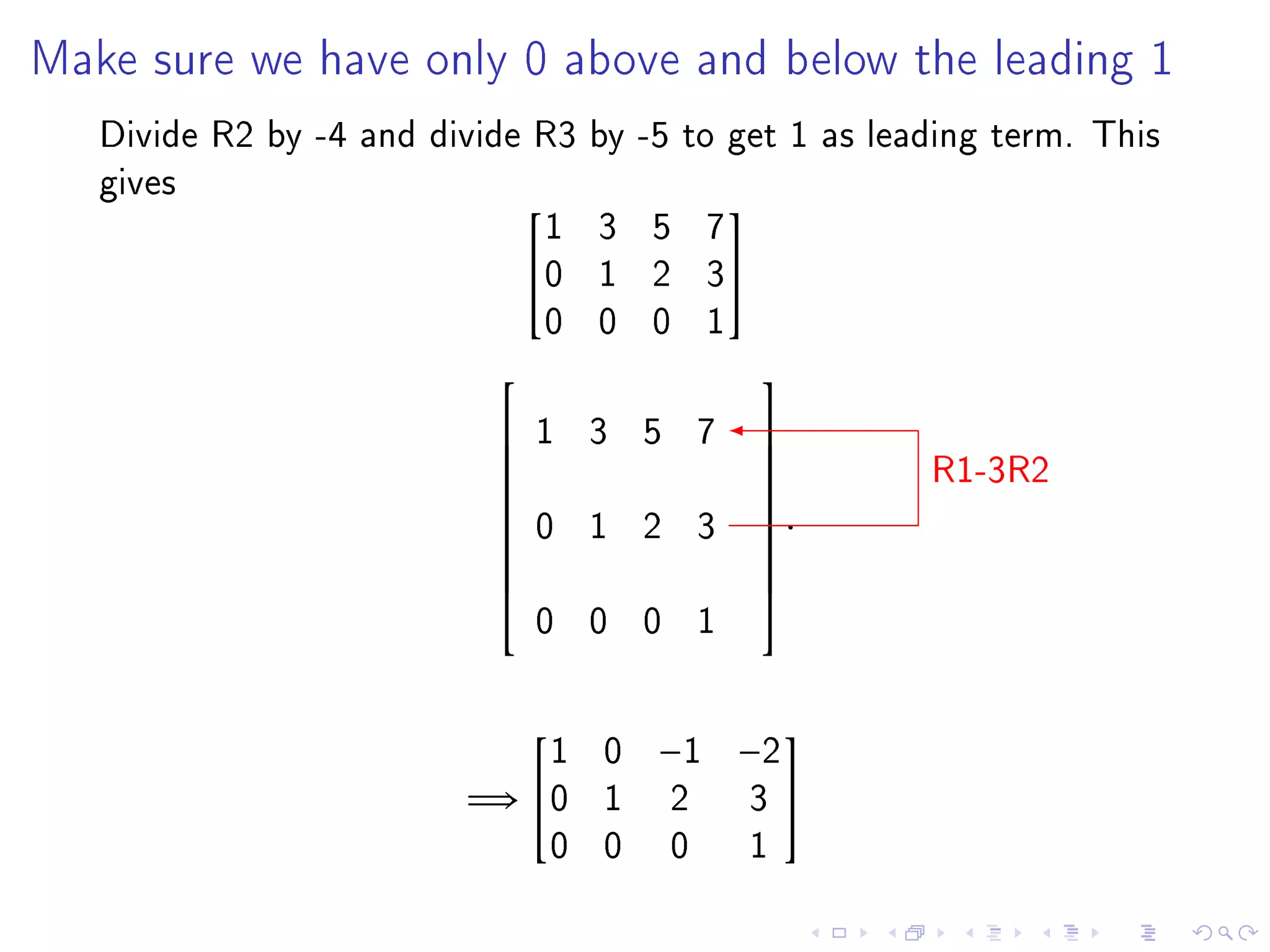 Make sure we have only 0 above and below the leading 1

   Divide R2 by -4 and divide R3 by -5 to get 1 as leading term. This
   gives
                              1 3 5 7
                                         
                             0 1 2 3
                              0 0 0 1
                                           
                               1 3 5 7
                                                      R1-3R2
                                           
                                           
                                           
                               0 1 2 3      .
                                           
                           
                                           
                                           
                               0 0 0 1
                                           



                             1 0     −1 −2
                                            

                         =⇒ 0 1      2    3
                             0 0      0    1
 