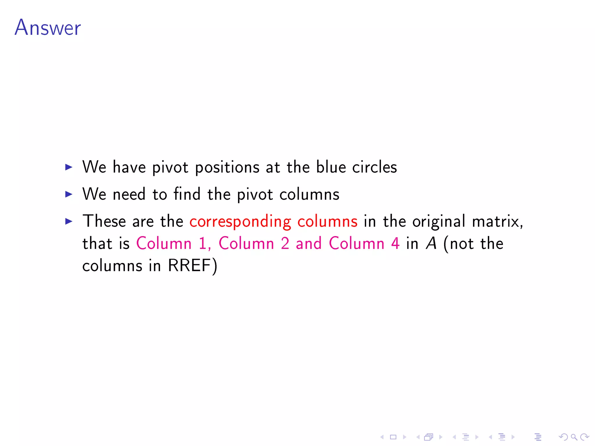Answer




         We have pivot positions at the blue circles
         We need to nd the pivot columns
         These are the corresponding columns in the original matrix,
         that is Column 1, Column 2 and Column 4 in A (not the
         columns in RREF)
 