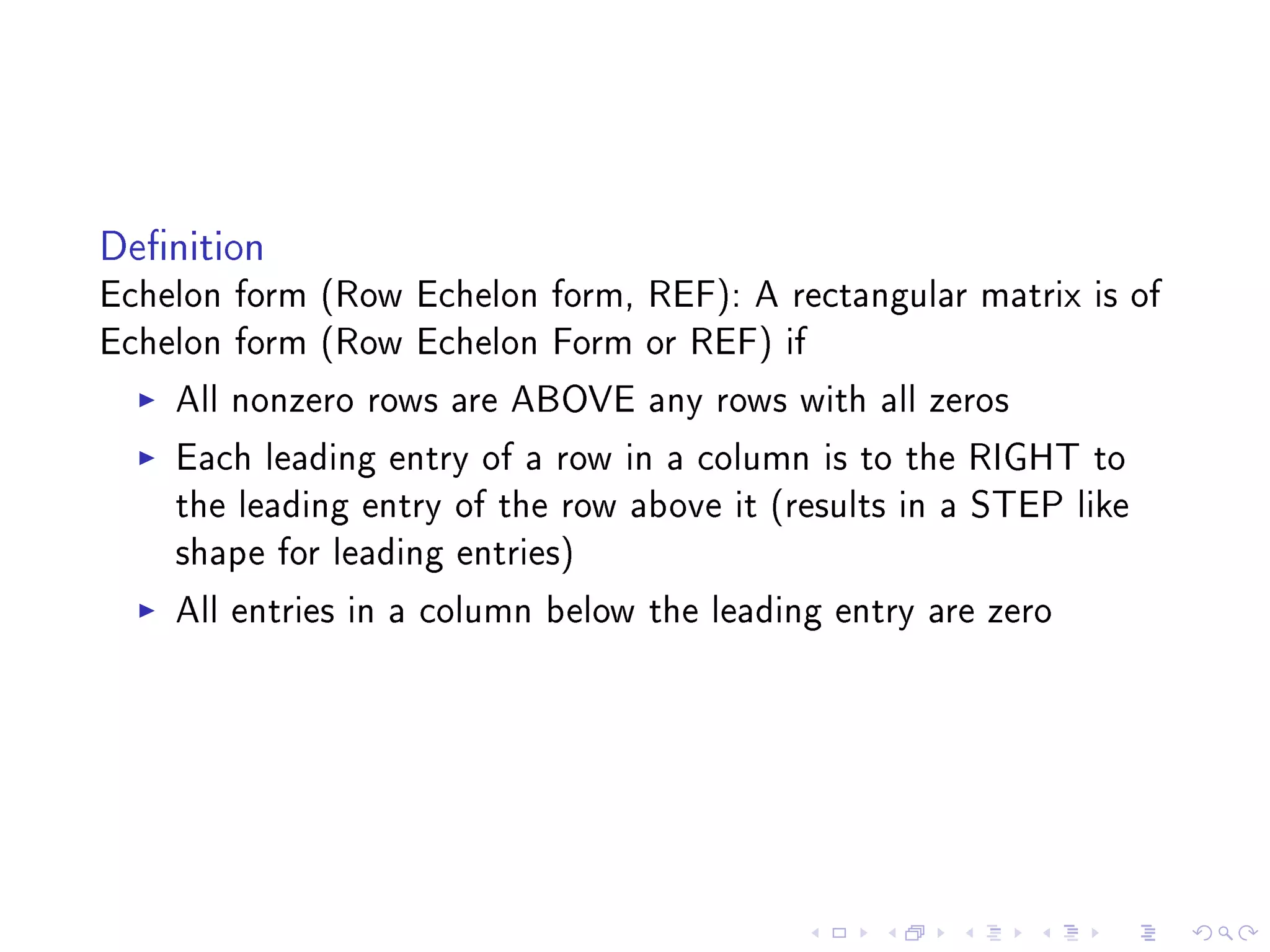 Denition
Echelon form (Row Echelon form, REF): A rectangular matrix is of
Echelon form (Row Echelon Form or REF) if
    All nonzero rows are ABOVE any rows with all zeros
    Each leading entry of a row in a column is to the RIGHT to
    the leading entry of the row above it (results in a STEP like
    shape for leading entries)
    All entries in a column below the leading entry are zero
 