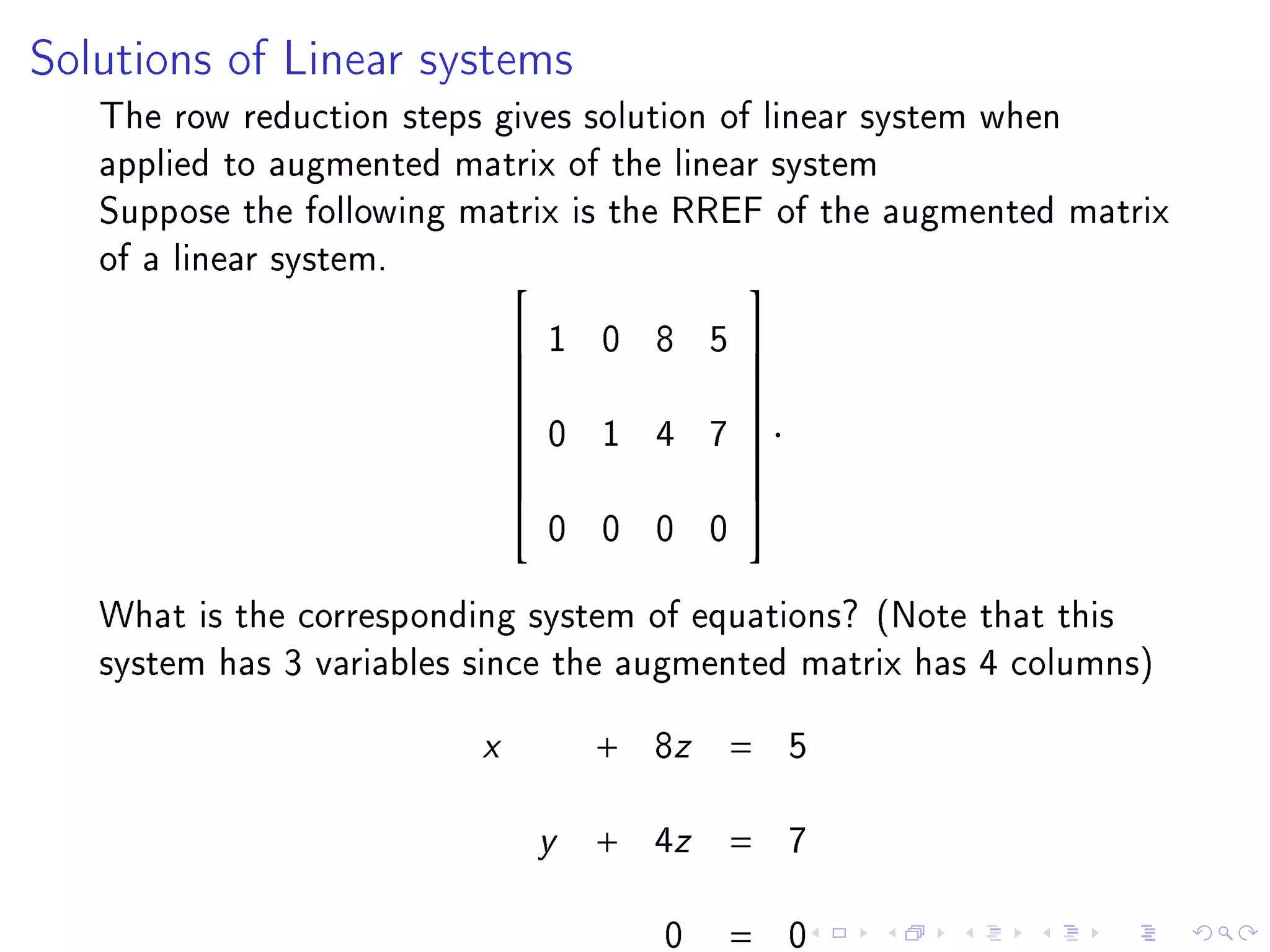 Solutions of Linear systems

   The row reduction steps gives solution of linear system when
   applied to augmented matrix of the linear system
   Suppose the following matrix is the RREF of the augmented matrix
   of a linear system.                     
                                 1 0 8 5      
                                              
                                              
                                  0 1 4 7      .
                                              
                              
                                              
                                              
                                  0 0 0 0
                                              


   What is the corresponding system of equations? (Note that this
   system has 3 variables since the augmented matrix has 4 columns)
                          x           +   8z   =    5

                                  y   +   4z   =    7

                                          0    =    0
 