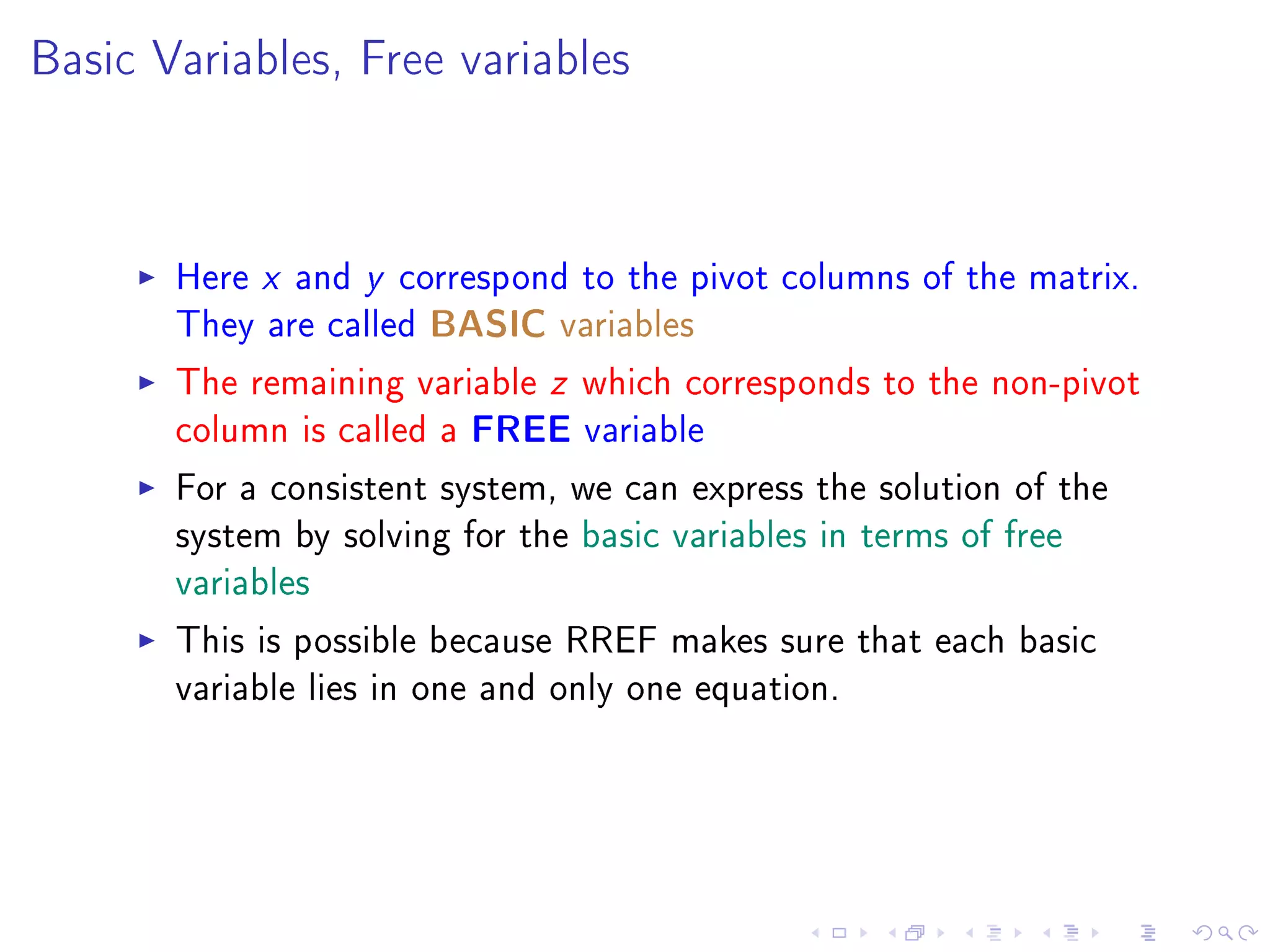 Basic Variables, Free variables




       Here x and y correspond to the pivot columns of the matrix.
       They are called BASIC variables
       The remaining variable z which corresponds to the non-pivot
       column is called a FREE variable
       For a consistent system, we can express the solution of the
       system by solving for the basic variables in terms of free
       variables
       This is possible because RREF makes sure that each basic
       variable lies in one and only one equation.
 