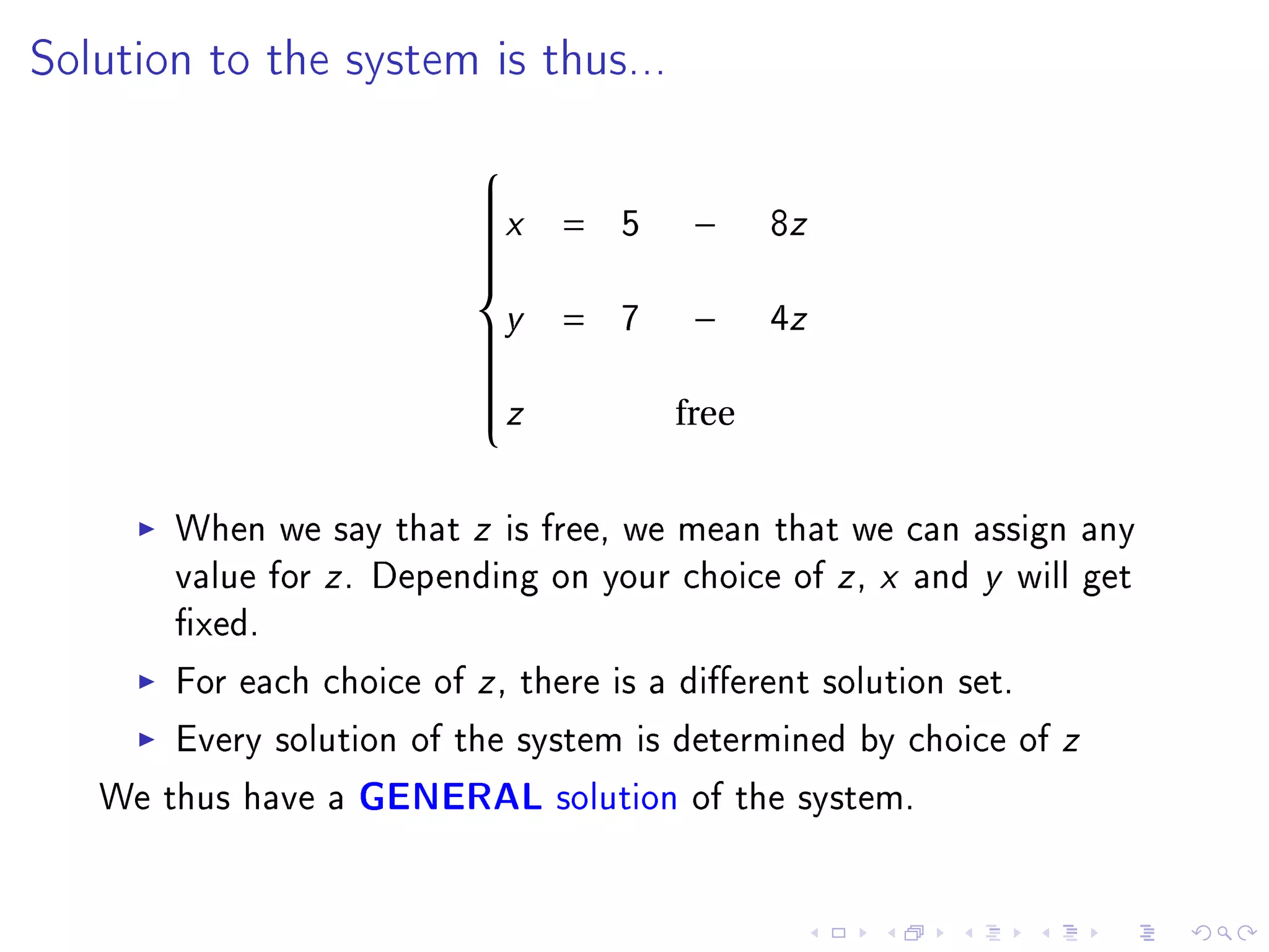 Solution to the system is thus...


                          
                          x        5          8z
                          
                                =        −
                          
                          
                          
                          
                          
                          
                          y
                          
                                =   7    −     4z
                          
                          
                          z
                          
                          
                                        free
                          


       When we say that z is free, we mean that we can assign any
       value for z . Depending on your choice of z , x and y will get
       xed.
       For each choice of z , there is a dierent solution set.
       Every solution of the system is determined by choice of z
   We thus have a GENERAL solution of the system.
 