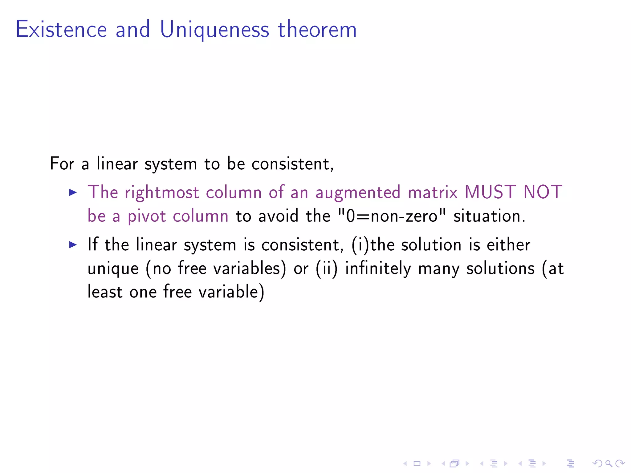 Existence and Uniqueness theorem




   For a linear system to be consistent,
        The rightmost column of an augmented matrix MUST NOT
        be a pivot column to avoid the 0=non-zero situation.
        If the linear system is consistent, (i)the solution is either
        unique (no free variables) or (ii) innitely many solutions (at
        least one free variable)
 