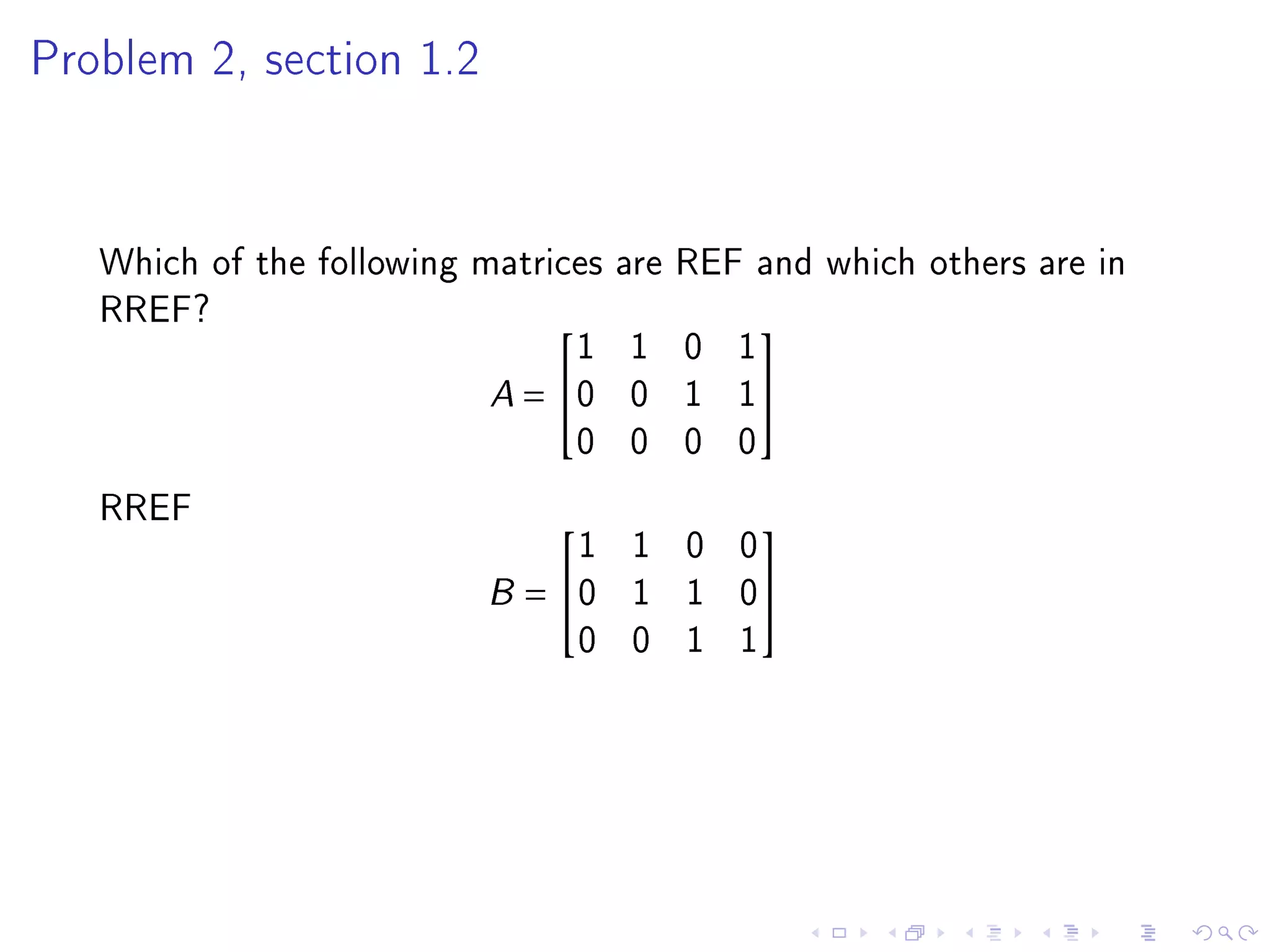 Problem 2, section 1.2




   Which of the following matrices are REF and which others are in
   RREF?
                                1 1 0 1
                                          

                           A = 0 0 1 1
                                0 0 0 0
   RREF
                              1 1 0 0
                                          

                          B= 0 1 1 0
                              0 0 1 1
 