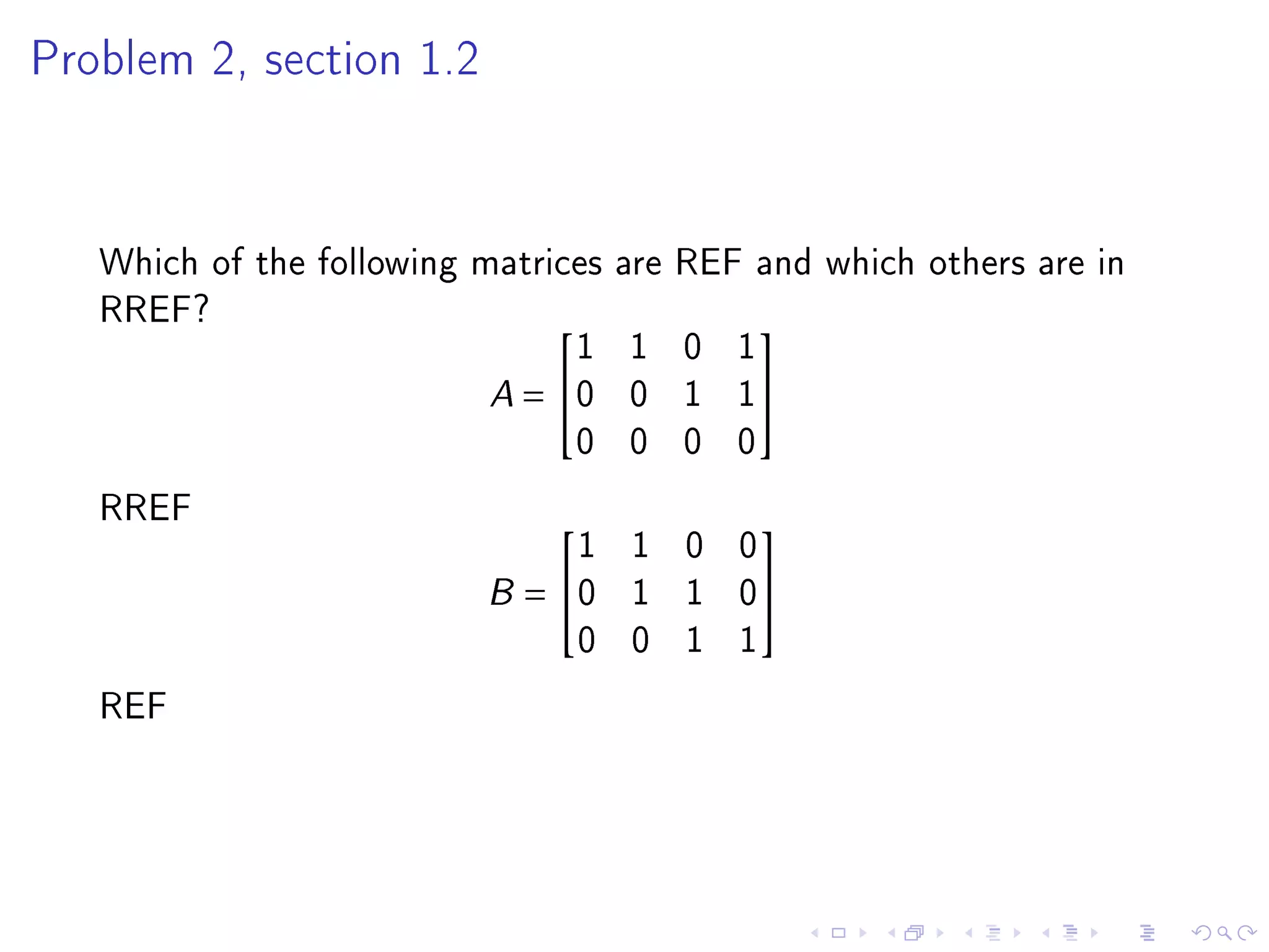 Problem 2, section 1.2




   Which of the following matrices are REF and which others are in
   RREF?
                                1 1 0 1
                                          

                           A = 0 0 1 1
                                0 0 0 0
   RREF
                              1 1 0 0
                                          

                          B= 0 1 1 0
                              0 0 1 1
   REF
 