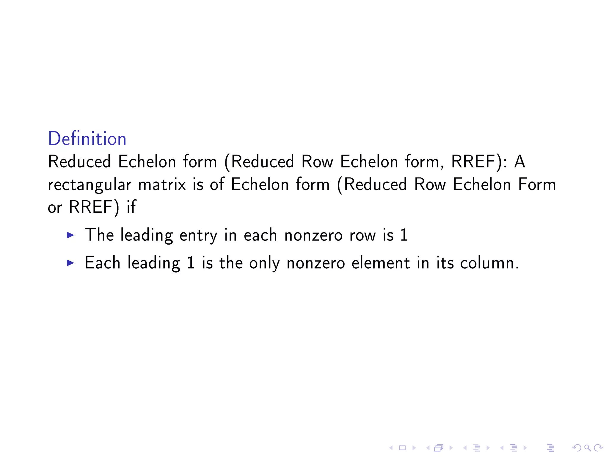 Denition
Reduced Echelon form (Reduced Row Echelon form, RREF): A
rectangular matrix is of Echelon form (Reduced Row Echelon Form
or RREF) if
     The leading entry in each nonzero row is 1
     Each leading 1 is the only nonzero element in its column.
 