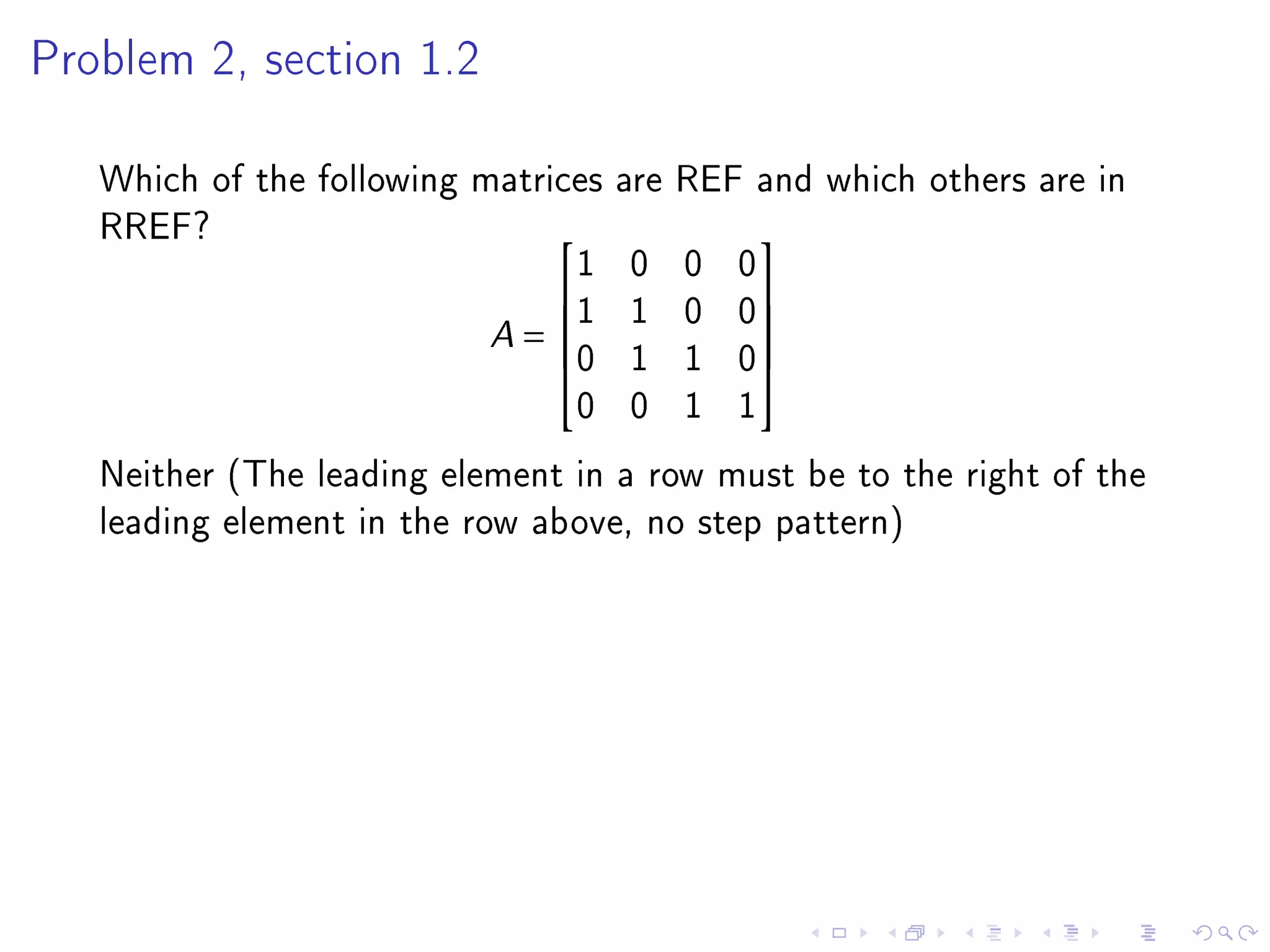Problem 2, section 1.2



   Which of the following matrices are REF and which others are in
   RREF?
                                1 0 0 0
                                          

                           A = 1 1 0 0
                                          
                               0 1 1 0
                                          
                                0 0 1 1
   Neither (The leading element in a row must be to the right of the
   leading element in the row above, no step pattern)
 