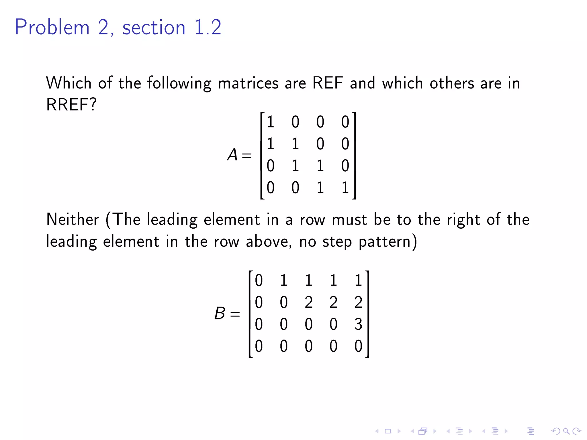 Problem 2, section 1.2



   Which of the following matrices are REF and which others are in
   RREF?
                                1 0 0 0
                                          

                           A = 1 1 0 0
                                          
                               0 1 1 0
                                          
                                0 0 1 1
   Neither (The leading element in a row must be to the right of the
   leading element in the row above, no step pattern)
                              0   1   1   1   1
                                              
                             0   0   2   2   2
                         B = 0
                             
                                 0   0   0   3
                                                
                                                
                              0   0   0   0   0
 